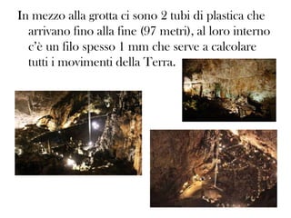 In mezzo alla grotta ci sono 2 tubi di plastica che
arrivano fino alla fine (97 metri), al loro interno
c’è un filo spesso 1 mm che serve a calcolare
tutti i movimenti della Terra.

 