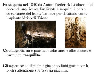 Fu scoperta nel 1840 da Anton Frederick Lindner, nel
corso di una ricerca finalizzata a scoprire il corso
sotterraneo del fiume Timavo per sfruttarlo come
impianto idrico di Trieste.

Questa grotta mi è piaciuta moltissimo,è affascinante e
trasmette tranquillità.
Gli aspetti scientifici della gita sono finiti,grazie per la
vostra attenzione spero vi sia piaciuto.

 