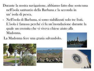 Durante la nostra navigazione, abbiamo fatto due soste:una
nell’isola santuario della Barbana e la seconda in
un’ isola di pesca.
- Nell’isola di Barbana, si sono stabilizzati solo tre frati.
L’isola è famosa perché ci fu un’inondazione durante la
quale un eremita che vi viveva chiese aiuto alla
Madonna.
La Madonna fece una grazia salvandolo.

 