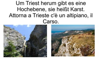 Um Triest herum gibt es eine
Hochebene, sie heißt Karst.
Attorna a Trieste c'è un altipiano, il
Carso.
 
