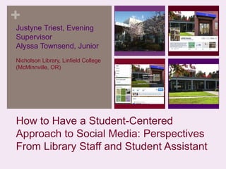 +
Justyne Triest, Evening
Supervisor
Alyssa Townsend, Junior
Nicholson Library, Linfield College
(McMinnville, OR)

How to Have a Student-Centered
Approach to Social Media: Perspectives
From Library Staff and Student Assistant

 