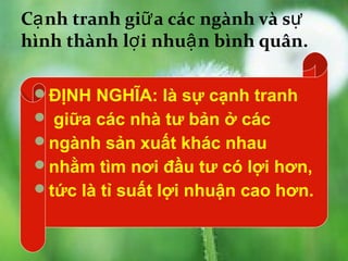 Cạ nh tranh giữ a các ngành và sự
hình thành lợ i nhuậ n bình quân.

 ĐỊNH NGHĨA: là sự cạnh tranh
  giữa các nhà tư bản ở các
 ngành sản xuất khác nhau
 nhằm tìm nơi đầu tư có lợi hơn,
 tức là tỉ suất lợi nhuận cao hơn.
 