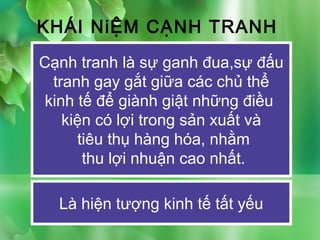 KHÁI NiỆM CẠNH TRANH
Cạnh tranh là sự ganh đua,sự đấu
  tranh gay gắt giữa các chủ thể
 kinh tế để giành giật những điều
    kiện có lợi trong sản xuất và
      tiêu thụ hàng hóa, nhằm
       thu lợi nhuận cao nhất.

  Là hiện tượng kinh tế tất yếu
 