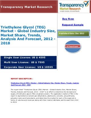 Transparency Market Research


                                                                          Buy Now

                                                                          Request Sample
Triethylene Glycol (TEG)
Market - Global Industry Size,
                                                                      Published Date: Dec 2012
Market Share, Trends,
Analysis And Forecast, 2012 -
2018
                                                                               117 Pages Report




 Single User License: US $ 4595

 Multi User License: US $ 7595

 Corporate User License: US $ 10595



     REPORT DESCRIPTION :

     Triethylene Glycol (TEG) Market - Global Industry Size, Market Share, Trends, Analysis
     And Forecast, 2012 - 2018

     The report titled” Triethylene Glycol (TEG) Market – Global Industry Size, Market Share,
     Trends, Analysis and Forecast, 2012 – 2018” is an effort to determine the demand and
     supply of triethylene glycol (TEG) at global scenario. The application market of TEG in the
     report is segmented as natural gas dehydration, plasticizers, solvents, polyurethanes,
     polyester resins and humectants, and determine the market for each of the segment in
     terms of volumes and revenues along with their market estimates and forecast from 2010
     to 2018.
 