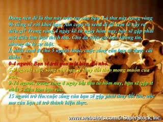 Đừng nên để lá thư này trên tay của bạn. Lá thư này trong vòng
96 tiếng sẽ rời khỏi bạn. Xin copy và send đi để xem sẽ xãy ra
điều gì? Trong vòng 4 ngày kể từ ngày hôm nay, bạn sẽ gặp phải
một điều làm bạn thích thú. Cho dù hiện giờ bạn không tin,
nhưng đó là sự thật.
Ít nhất send đi cho 5 người khác, cuộc sống của bạn sẽ được cãi
thiện:
0-4 người: Bạn sẽ trãi qua một biến đổi nhỏ.
5-9 người: cuộc sống của bạn sẽ thay đổi theo mong muốn của
bạn.
9-14 người: trong vòng 4 ngày bắt đầu từ hôm nay, bạn sẽ gặp ít
nhất 5 điều làm bạn vui.
15 người trở lên:cuộc sống của bạn sẽ gặp phải thay đổi lớn, ước
mơ của bạn sẽ trở thành hiện thực.
 