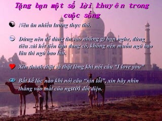Tặng bạn một số lời khuyên trong
            cuộc sống
   Nên ăn nhiều lương thực thô.

   Đừng nên dễ dàng tin vào những gì bạn nghe, đừng
    tiêu xài hết tiền bạn đang có, không nên muốn ngủ bao
    lâu thì ngủ bao lâu.

   Xin thành thật và thật lòng khi nói câu “I love you”

   Bất kể lúc nào khi nói câu “xin lỗi”, xin hãy nhìn
    thẳng vào mắt của người đối diện.
 