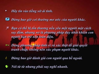 •   Hãy tin vào tiếng sét ái tình.

   Đừng bao giờ coi thường mơ ước của người khác.

   Bạn có thể bị tổn thương nếu yêu một người một cách
    say đắm, nhưng nó là phương pháp duy nhất khiến con
    người bạn trở nên toàn diện.

   Dùng phương pháp tinh vi và xác thật để giải quyết
    tranh chấp, không nên xúc phạm người khác.

   Đừng bao giờ đánh giá con người qua bề ngoài.

 Nói từ từ nhưng phải suy nghĩ nhanh.
 