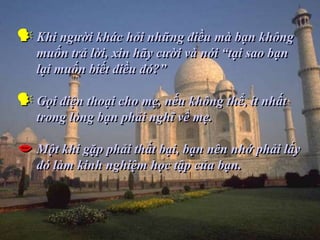  Khi người khác hỏi những điều mà bạn không
   muốn trả lời, xin hãy cười và nói “tại sao bạn
   lại muốn biết điều đó?”

 Gọi điện thoại cho mẹ, nếu không thể, ít nhất
   trong lòng bạn phải nghĩ về mẹ.

 Một khi gặp phải thất bại, bạn nên nhớ phải lấy
   đó làm kinh nghiệm học tập của bạn.
 