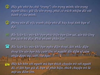    Hãy ghi nhớ ba chữ “trọng”: tôn trọng mình; tôn trọng
    người khác; giữ lấy tôn trọng, phải có trách nhiệm đối với
    hành vi của mình.

   Đừng nên để việc tranh chấp nhỏ đi hủy hoại tình bạn vĩ
    đại.

   Bất luận lúc nào khi bạn phát hiện bạn làm sai, xin hết lòng
    tìm cách bù đắp. Phải nhanh chân lên!

   Bất luận lúc nào khi bạn nghe điện thoại, khi nhấc điện
    thoại lên xin bạn hãy cười lên, vì người đối diện sẽ cảm
    nhận được nụ cười của bạn!

   Hãy kết hôn với người mà bạn thích chuyện trò với người
    đó, vì khi bạn già đi, bạn sẽ phát hiện, thích chuyện trò là
    một ưu điểm lớn.
 