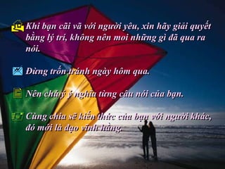  Khi bạn cãi vã với người yêu, xin hãy giải quyết
   bằng lý trí, không nên moi những gì đã qua ra
   nói.

 Đừng trốn tránh ngày hôm qua.
 Nên chú ý ý nghĩa từng câu nói của bạn.
 Cùng chia sẽ kiến thức của bạn với người khác,
   đó mới là đạo vĩnh hằng.
 
