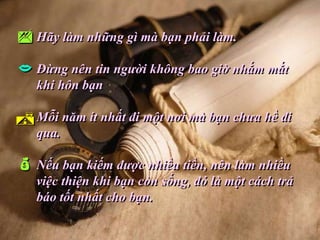  Hãy làm những gì mà bạn phải làm.
 Đừng nên tin người không bao giờ nhắm mắt
   khi hôn bạn

 Mỗi năm ít nhất đi một nơi mà bạn chưa hề đi
   qua.

 Nếu bạn kiếm được nhiều tiền, nên làm nhiều
   việc thiện khi bạn còn sống, đó là một cách trả
   báo tốt nhất cho bạn.
 