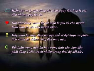  Hiểu sâu và lý giải đúng tất cả các quy tắc, hợp lý cải
    tiến những quy tắc đó.

   Ghi nhớ rằng: quan hệ tốt nhất là yêu và cho người
    khác hơn là yêu cầu người khác.

   Hãy nhìn lại mục đích mà bạn thề sẽ đạt được và phân
    tích mình đã thành công đến mức nào.

   Bất luận trong nấu ăn hay trong tình yêu, bạn đều
    phải dùng 100% trách nhiệm trong thái độ đối xử .
 
