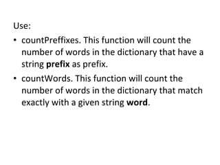 Use:
• countPreffixes. This function will count the
  number of words in the dictionary that have a
  string prefix as prefix.
• countWords. This function will count the
  number of words in the dictionary that match
  exactly with a given string word.
 
