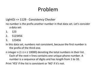 Problem
LightOJ => 1129 - Consistency Checker
no number is the prefix another number in that data set. Let's consider
    a data set:
1. 123
2. 5123456
3. 123456
In this data set, numbers not consistent, because the first number is
    the prefix of the third one.
n integer n (1 ≤ n ≤ 10000) denoting the total numbers in their list.
    Each of the next n lines contains one unique phone number. A
    number is a sequence of digits and has length from 1 to 10.
Print 'YES' if the list is consistent or 'NO' if it's not.
 