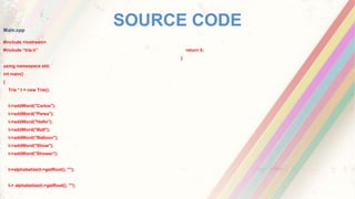 SOURCE CODEMain.cpp
#include <iostream>
#include “trie.h”
using namespace std;
int main()
{
Trie * t = new Trie();
t->addWord("Carlos");
t->addWord("Perea");
t->addWord("Hello");
t->addWord("Ball");
t->addWord("Balloon");
t->addWord("Show");
t->addWord("Shower");
t->alphabetize(t->getRoot(), "");
t-> alphabetize(t->getRoot(), "");
return 0;
}
 