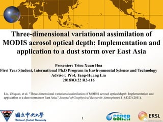 Three-dimensional variational assimilation of
MODIS aerosol optical depth: Implementation and
application to a dust storm over East Asia
1
Liu, Zhiquan, et al. "Three‐dimensional variational assimilation of MODIS aerosol optical depth: Implementation and
application to a dust storm over East Asia." Journal of Geophysical Research: Atmospheres 116.D23 (2011).
Presenter: Trieu Xuan Hoa
First Year Student, International Ph.D Program in Environmental Science and Technology
Advisor: Prof. Tang-Huang Lin
2018/03/22 R2-116
 