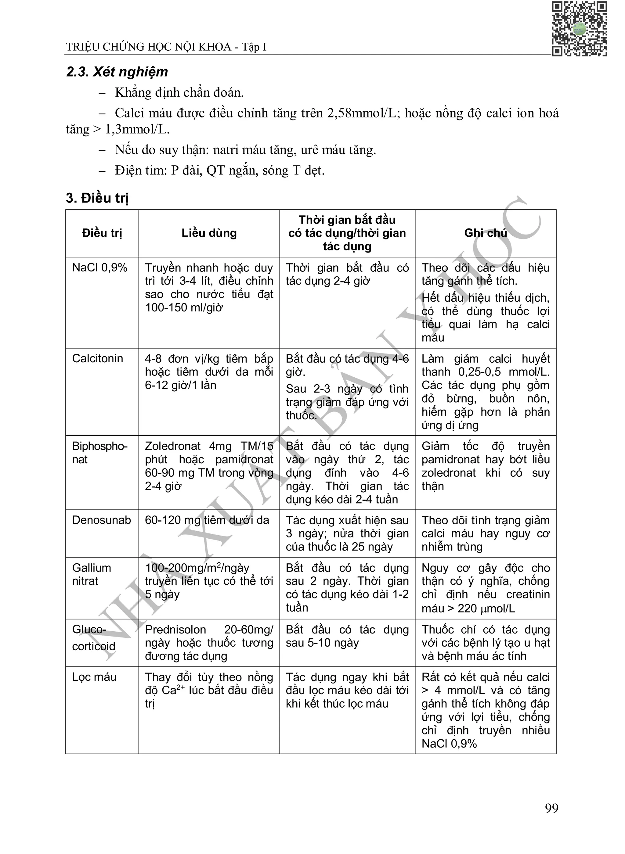 N
H
À
X
U
Ấ
T
B
Ả
N
Y
H
Ọ
C
TRIỆU CHỨNG HỌC NỘI KHOA - Tập I
99
2.3. Xét nghiệm
 Khẳng định chẩn đoán.
 Calci máu được điều chỉnh tăng trên 2,58mmol/L; hoặc nồng độ calci ion hoá
tăng > 1,3mmol/L.
 Nếu do suy thận: natri máu tăng, urê máu tăng.
 Điện tim: P đài, QT ngắn, sóng T dẹt.
3. Điều trị
Điều trị Liều dùng
Thời gian bắt đầu
có tác dụng/thời gian
tác dụng
Ghi chú
NaCl 0,9% Truyền nhanh hoặc duy
trì tới 3-4 lít, điều chỉnh
sao cho nước tiểu đạt
100-150 ml/giờ
Thời gian bắt đầu có
tác dụng 2-4 giờ
Theo dõi các dấu hiệu
tăng gánh thể tích.
Hết dấu hiệu thiếu dịch,
có thể dùng thuốc lợi
tiểu quai làm hạ calci
máu
Calcitonin 4-8 đơn vị/kg tiêm bắp
hoặc tiêm dưới da mỗi
6-12 giờ/1 lần
Bắt đầu có tác dụng 4-6
giờ.
Sau 2-3 ngày có tình
trạng giảm đáp ứng với
thuốc.
Làm giảm calci huyết
thanh 0,25-0,5 mmol/L.
Các tác dụng phụ gồm
đỏ bừng, buồn nôn,
hiếm gặp hơn là phản
ứng dị ứng
Biphospho-
nat
Zoledronat 4mg TM/15
phút hoặc pamidronat
60-90 mg TM trong vòng
2-4 giờ
Bắt đầu có tác dụng
vào ngày thứ 2, tác
dụng đỉnh vào 4-6
ngày. Thời gian tác
dụng kéo dài 2-4 tuần
Giảm tốc độ truyền
pamidronat hay bớt liều
zoledronat khi có suy
thận
Denosunab 60-120 mg tiêm dưới da Tác dụng xuất hiện sau
3 ngày; nửa thời gian
của thuốc là 25 ngày
Theo dõi tình trạng giảm
calci máu hay nguy cơ
nhiễm trùng
Gallium
nitrat
100-200mg/m2
/ngày
truyền liên tục có thể tới
5 ngày
Bắt đầu có tác dụng
sau 2 ngày. Thời gian
có tác dụng kéo dài 1-2
tuần
Nguy cơ gây độc cho
thận có ý nghĩa, chống
chỉ định nếu creatinin
máu > 220 mol/L
Gluco-
corticoid
Prednisolon 20-60mg/
ngày hoặc thuốc tương
đương tác dụng
Bắt đầu có tác dụng
sau 5-10 ngày
Thuốc chỉ có tác dụng
với các bệnh lý tạo u hạt
và bệnh máu ác tính
Lọc máu Thay đổi tùy theo nồng
độ Ca2+
lúc bắt đầu điều
trị
Tác dụng ngay khi bắt
đầu lọc máu kéo dài tới
khi kết thúc lọc máu
Rất có kết quả nếu calci
> 4 mmol/L và có tăng
gánh thể tích không đáp
ứng với lợi tiểu, chống
chỉ định truyền nhiều
NaCl 0,9%
 