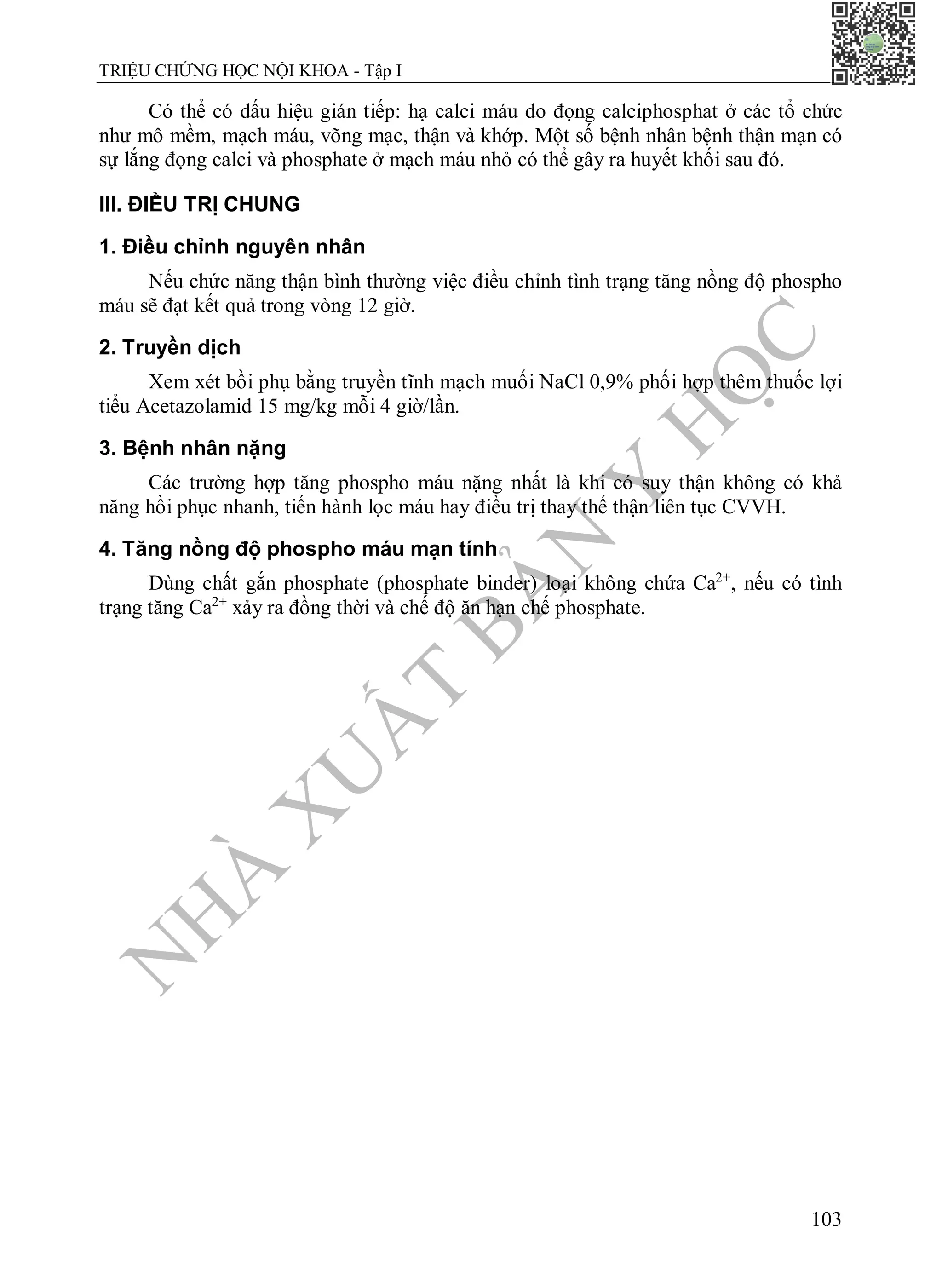 N
H
À
X
U
Ấ
T
B
Ả
N
Y
H
Ọ
C
TRIỆU CHỨNG HỌC NỘI KHOA - Tập I
103
Có thể có dấu hiệu gián tiếp: hạ calci máu do đọng calciphosphat ở các tổ chức
như mô mềm, mạch máu, võng mạc, thận và khớp. Một số bệnh nhân bệnh thận mạn có
sự lắng đọng calci và phosphate ở mạch máu nhỏ có thể gây ra huyết khối sau đó.
III. ĐIỀU TRỊ CHUNG
1. Điều chỉnh nguyên nhân
Nếu chức năng thận bình thường việc điều chỉnh tình trạng tăng nồng độ phospho
máu sẽ đạt kết quả trong vòng 12 giờ.
2. Truyền dịch
Xem xét bồi phụ bằng truyền tĩnh mạch muối NaCl 0,9% phối hợp thêm thuốc lợi
tiểu Acetazolamid 15 mg/kg mỗi 4 giờ/lần.
3. Bệnh nhân nặng
Các trường hợp tăng phospho máu nặng nhất là khi có suy thận không có khả
năng hồi phục nhanh, tiến hành lọc máu hay điều trị thay thế thận liên tục CVVH.
4. Tăng nồng độ phospho máu mạn tính
Dùng chất gắn phosphate (phosphate binder) loại không chứa Ca2+
, nếu có tình
trạng tăng Ca2+
xảy ra đồng thời và chế độ ăn hạn chế phosphate.
 