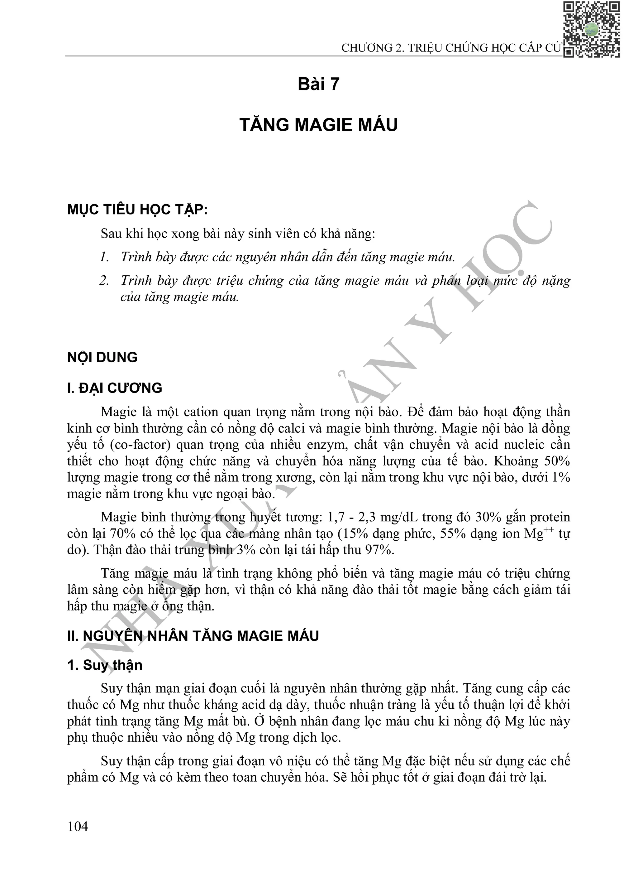 N
H
À
X
U
Ấ
T
B
Ả
N
Y
H
Ọ
C
CHƯƠNG 2. TRIỆU CHỨNG HỌC CẤP CỨU
104
Bài 7
TĂNG MAGIE MÁU
MỤC TIÊU HỌC TẬP:
Sau khi học xong bài này sinh viên có khả năng:
1. Trình bày được các nguyên nhân dẫn đến tăng magie máu.
2. Trình bày được triệu chứng của tăng magie máu và phân loại mức độ nặng
của tăng magie máu.
NỘI DUNG
I. ĐẠI CƯƠNG
Magie là một cation quan trọng nằm trong nội bào. Để đảm bảo hoạt động thần
kinh cơ bình thường cần có nồng độ calci và magie bình thường. Magie nội bào là đồng
yếu tố (co-factor) quan trọng của nhiều enzym, chất vận chuyển và acid nucleic cần
thiết cho hoạt động chức năng và chuyển hóa năng lượng của tế bào. Khoảng 50%
lượng magie trong cơ thể nằm trong xương, còn lại nằm trong khu vực nội bào, dưới 1%
magie nằm trong khu vực ngoại bào.
Magie bình thường trong huyết tương: 1,7 - 2,3 mg/dL trong đó 30% gắn protein
còn lại 70% có thể lọc qua các màng nhân tạo (15% dạng phức, 55% dạng ion Mg++
tự
do). Thận đào thải trung bình 3% còn lại tái hấp thu 97%.
Tăng magie máu là tình trạng không phổ biến và tăng magie máu có triệu chứng
lâm sàng còn hiếm gặp hơn, vì thận có khả năng đào thải tốt magie bằng cách giảm tái
hấp thu magie ở ống thận.
II. NGUYÊN NHÂN TĂNG MAGIE MÁU
1. Suy thận
Suy thận mạn giai đoạn cuối là nguyên nhân thường gặp nhất. Tăng cung cấp các
thuốc có Mg như thuốc kháng acid dạ dày, thuốc nhuận tràng là yếu tố thuận lợi để khởi
phát tình trạng tăng Mg mất bù. Ở bệnh nhân đang lọc máu chu kì nồng độ Mg lúc này
phụ thuộc nhiều vào nồng độ Mg trong dịch lọc.
Suy thận cấp trong giai đoạn vô niệu có thể tăng Mg đặc biệt nếu sử dụng các chế
phẩm có Mg và có kèm theo toan chuyển hóa. Sẽ hồi phục tốt ở giai đoạn đái trở lại.
 