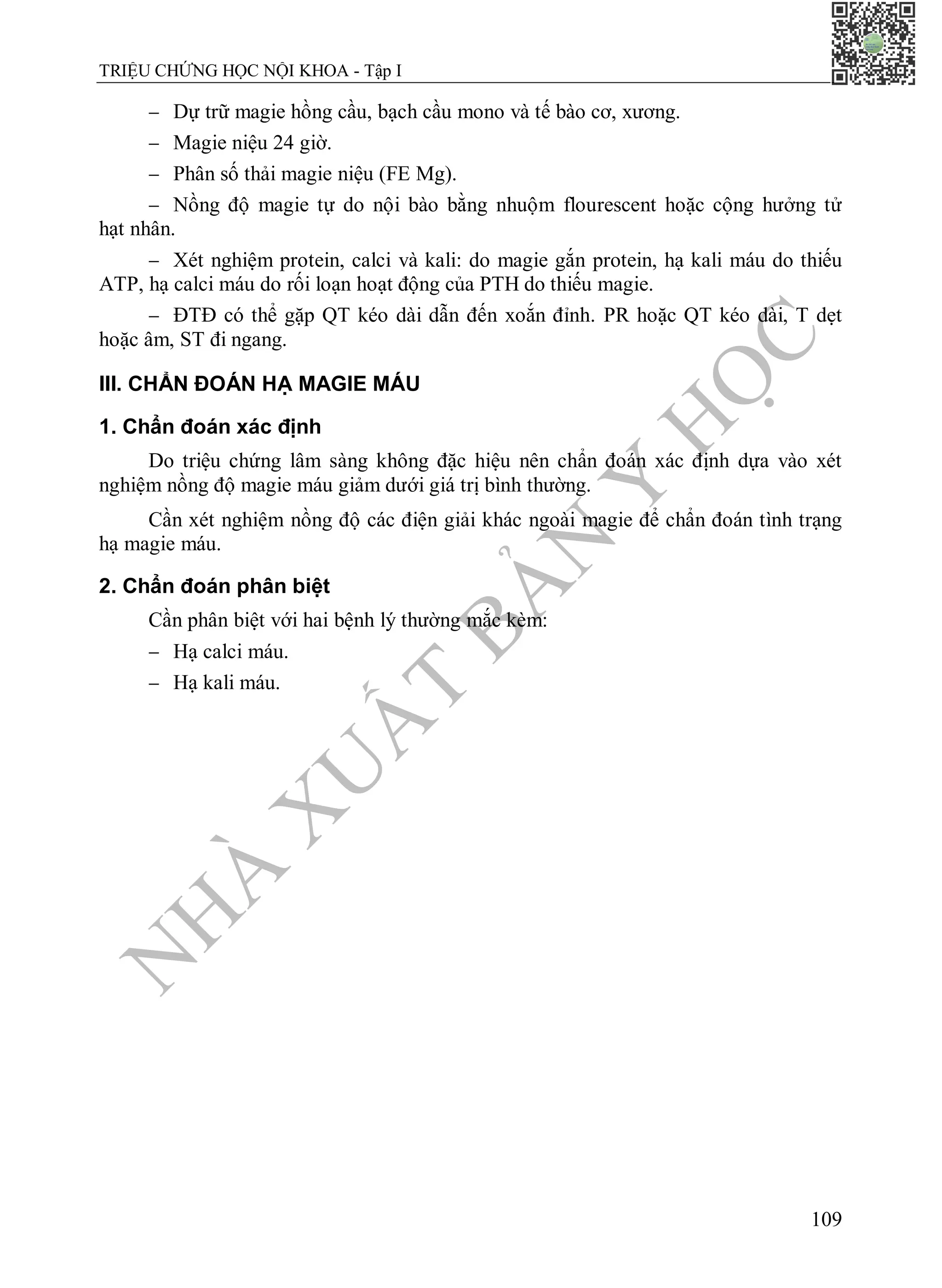N
H
À
X
U
Ấ
T
B
Ả
N
Y
H
Ọ
C
TRIỆU CHỨNG HỌC NỘI KHOA - Tập I
109
 Dự trữ magie hồng cầu, bạch cầu mono và tế bào cơ, xương.
 Magie niệu 24 giờ.
 Phân số thải magie niệu (FE Mg).
 Nồng độ magie tự do nội bào bằng nhuộm flourescent hoặc cộng hưởng tử
hạt nhân.
 Xét nghiệm protein, calci và kali: do magie gắn protein, hạ kali máu do thiếu
ATP, hạ calci máu do rối loạn hoạt động của PTH do thiếu magie.
 ĐTĐ có thể gặp QT kéo dài dẫn đến xoắn đỉnh. PR hoặc QT kéo dài, T dẹt
hoặc âm, ST đi ngang.
III. CHẨN ĐOÁN HẠ MAGIE MÁU
1. Chẩn đoán xác định
Do triệu chứng lâm sàng không đặc hiệu nên chẩn đoán xác định dựa vào xét
nghiệm nồng độ magie máu giảm dưới giá trị bình thường.
Cần xét nghiệm nồng độ các điện giải khác ngoài magie để chẩn đoán tình trạng
hạ magie máu.
2. Chẩn đoán phân biệt
Cần phân biệt với hai bệnh lý thường mắc kèm:
 Hạ calci máu.
 Hạ kali máu.
 
