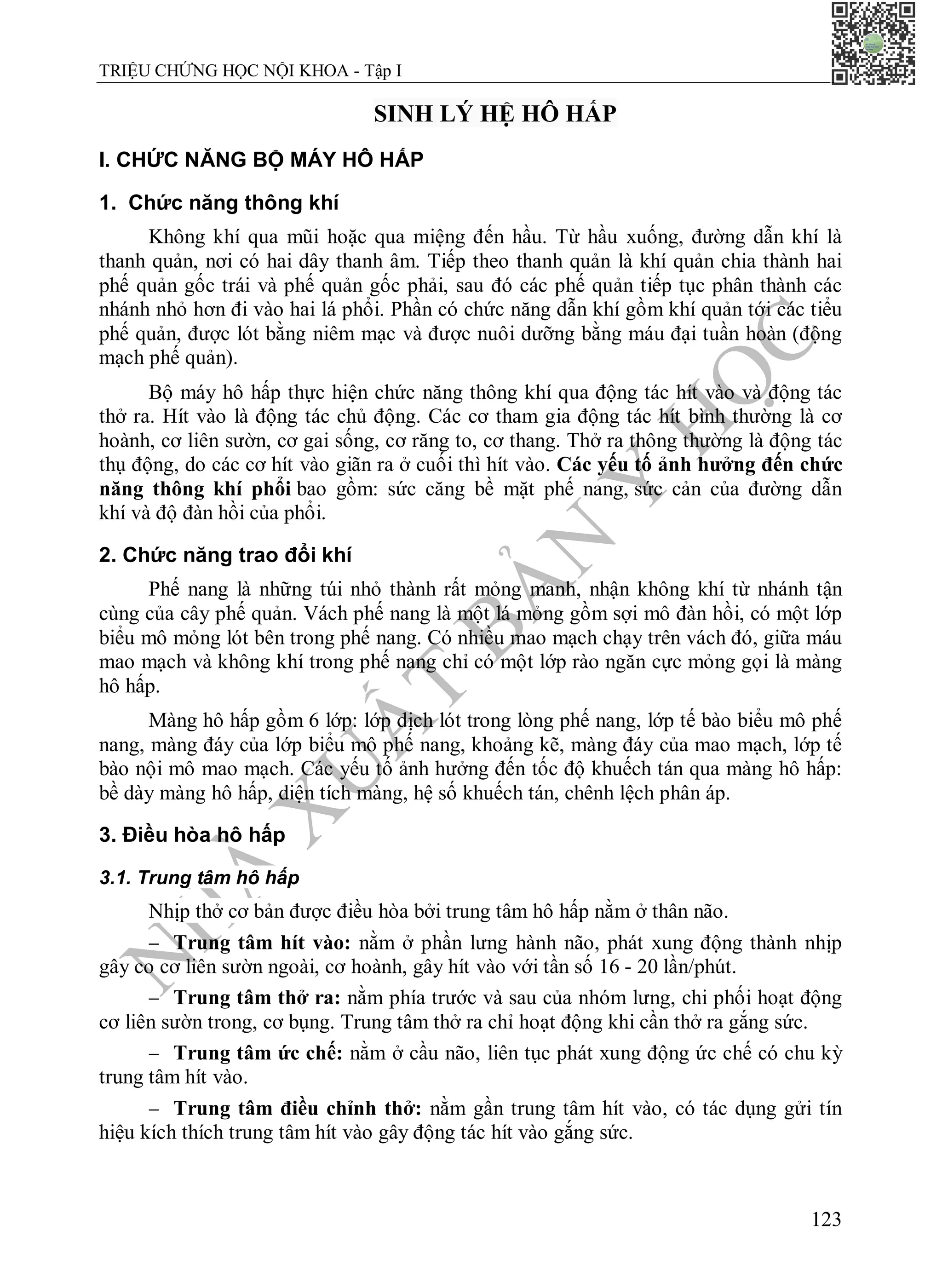 N
H
À
X
U
Ấ
T
B
Ả
N
Y
H
Ọ
C
TRIỆU CHỨNG HỌC NỘI KHOA - Tập I
123
SINH LÝ HỆ HÔ HẤP
I. CHỨC NĂNG BỘ MÁY HÔ HẤP
1. Chức năng thông khí
Không khí qua mũi hoặc qua miệng đến hầu. Từ hầu xuống, đường dẫn khí là
thanh quản, nơi có hai dây thanh âm. Tiếp theo thanh quản là khí quản chia thành hai
phế quản gốc trái và phế quản gốc phải, sau đó các phế quản tiếp tục phân thành các
nhánh nhỏ hơn đi vào hai lá phổi. Phần có chức năng dẫn khí gồm khí quản tới các tiểu
phế quản, được lót bằng niêm mạc và được nuôi dưỡng bằng máu đại tuần hoàn (động
mạch phế quản).
Bộ máy hô hấp thực hiện chức năng thông khí qua động tác hít vào và động tác
thở ra. Hít vào là động tác chủ động. Các cơ tham gia động tác hít bình thường là cơ
hoành, cơ liên sườn, cơ gai sống, cơ răng to, cơ thang. Thở ra thông thường là động tác
thụ động, do các cơ hít vào giãn ra ở cuối thì hít vào. Các yếu tố ảnh hưởng đến chức
năng thông khí phổi bao gồm: sức căng bề mặt phế nang, sức cản của đường dẫn
khí và độ đàn hồi của phổi.
2. Chức năng trao đổi khí
Phế nang là những túi nhỏ thành rất mỏng manh, nhận không khí từ nhánh tận
cùng của cây phế quản. Vách phế nang là một lá mỏng gồm sợi mô đàn hồi, có một lớp
biểu mô mỏng lót bên trong phế nang. Có nhiều mao mạch chạy trên vách đó, giữa máu
mao mạch và không khí trong phế nang chỉ có một lớp rào ngăn cực mỏng gọi là màng
hô hấp.
Màng hô hấp gồm 6 lớp: lớp dịch lót trong lòng phế nang, lớp tế bào biểu mô phế
nang, màng đáy của lớp biểu mô phế nang, khoảng kẽ, màng đáy của mao mạch, lớp tế
bào nội mô mao mạch. Các yếu tố ảnh hưởng đến tốc độ khuếch tán qua màng hô hấp:
bề dày màng hô hấp, diện tích màng, hệ số khuếch tán, chênh lệch phân áp.
3. Điều hòa hô hấp
3.1. Trung tâm hô hấp
Nhịp thở cơ bản được điều hòa bởi trung tâm hô hấp nằm ở thân não.
 Trung tâm hít vào: nằm ở phần lưng hành não, phát xung động thành nhịp
gây co cơ liên sườn ngoài, cơ hoành, gây hít vào với tần số 16 - 20 lần/phút.
 Trung tâm thở ra: nằm phía trước và sau của nhóm lưng, chi phối hoạt động
cơ liên sườn trong, cơ bụng. Trung tâm thở ra chỉ hoạt động khi cần thở ra gắng sức.
 Trung tâm ức chế: nằm ở cầu não, liên tục phát xung động ức chế có chu kỳ
trung tâm hít vào.
 Trung tâm điều chỉnh thở: nằm gần trung tâm hít vào, có tác dụng gửi tín
hiệu kích thích trung tâm hít vào gây động tác hít vào gắng sức.
 