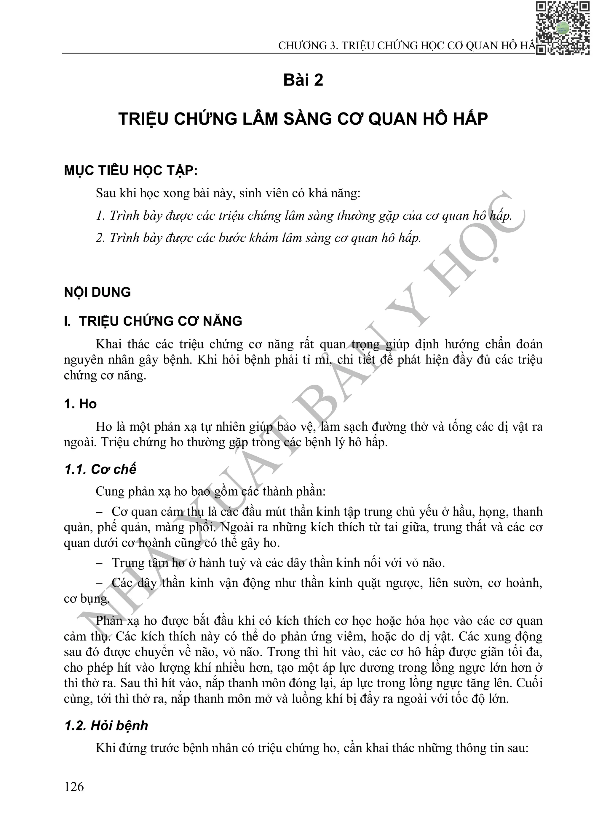 N
H
À
X
U
Ấ
T
B
Ả
N
Y
H
Ọ
C
CHƯƠNG 3. TRIỆU CHỨNG HỌC CƠ QUAN HÔ HẤP
126
Bài 2
TRIỆU CHỨNG LÂM SÀNG CƠ QUAN HÔ HẤP
MỤC TIÊU HỌC TẬP:
Sau khi học xong bài này, sinh viên có khả năng:
1. Trình bày được các triệu chứng lâm sàng thường gặp của cơ quan hô hấp.
2. Trình bày được các bước khám lâm sàng cơ quan hô hấp.
NỘI DUNG
I. TRIỆU CHỨNG CƠ NĂNG
Khai thác các triệu chứng cơ năng rất quan trọng giúp định hướng chẩn đoán
nguyên nhân gây bệnh. Khi hỏi bệnh phải tỉ mỉ, chi tiết để phát hiện đầy đủ các triệu
chứng cơ năng.
1. Ho
Ho là một phản xạ tự nhiên giúp bảo vệ, làm sạch đường thở và tống các dị vật ra
ngoài. Triệu chứng ho thường gặp trong các bệnh lý hô hấp.
1.1. Cơ chế
Cung phản xạ ho bao gồm các thành phần:
 Cơ quan cảm thụ là các đầu mút thần kinh tập trung chủ yếu ở hầu, họng, thanh
quản, phế quản, màng phổi. Ngoài ra những kích thích từ tai giữa, trung thất và các cơ
quan dưới cơ hoành cũng có thể gây ho.
 Trung tâm ho ở hành tuỷ và các dây thần kinh nối với vỏ não.
 Các dây thần kinh vận động như thần kinh quặt ngược, liên sườn, cơ hoành,
cơ bụng.
Phản xạ ho được bắt đầu khi có kích thích cơ học hoặc hóa học vào các cơ quan
cảm thụ. Các kích thích này có thể do phản ứng viêm, hoặc do dị vật. Các xung động
sau đó được chuyển về não, vỏ não. Trong thì hít vào, các cơ hô hấp được giãn tối đa,
cho phép hít vào lượng khí nhiều hơn, tạo một áp lực dương trong lồng ngực lớn hơn ở
thì thở ra. Sau thì hít vào, nắp thanh môn đóng lại, áp lực trong lồng ngực tăng lên. Cuối
cùng, tới thì thở ra, nắp thanh môn mở và luồng khí bị đẩy ra ngoài với tốc độ lớn.
1.2. Hỏi bệnh
Khi đứng trước bệnh nhân có triệu chứng ho, cần khai thác những thông tin sau:
 
