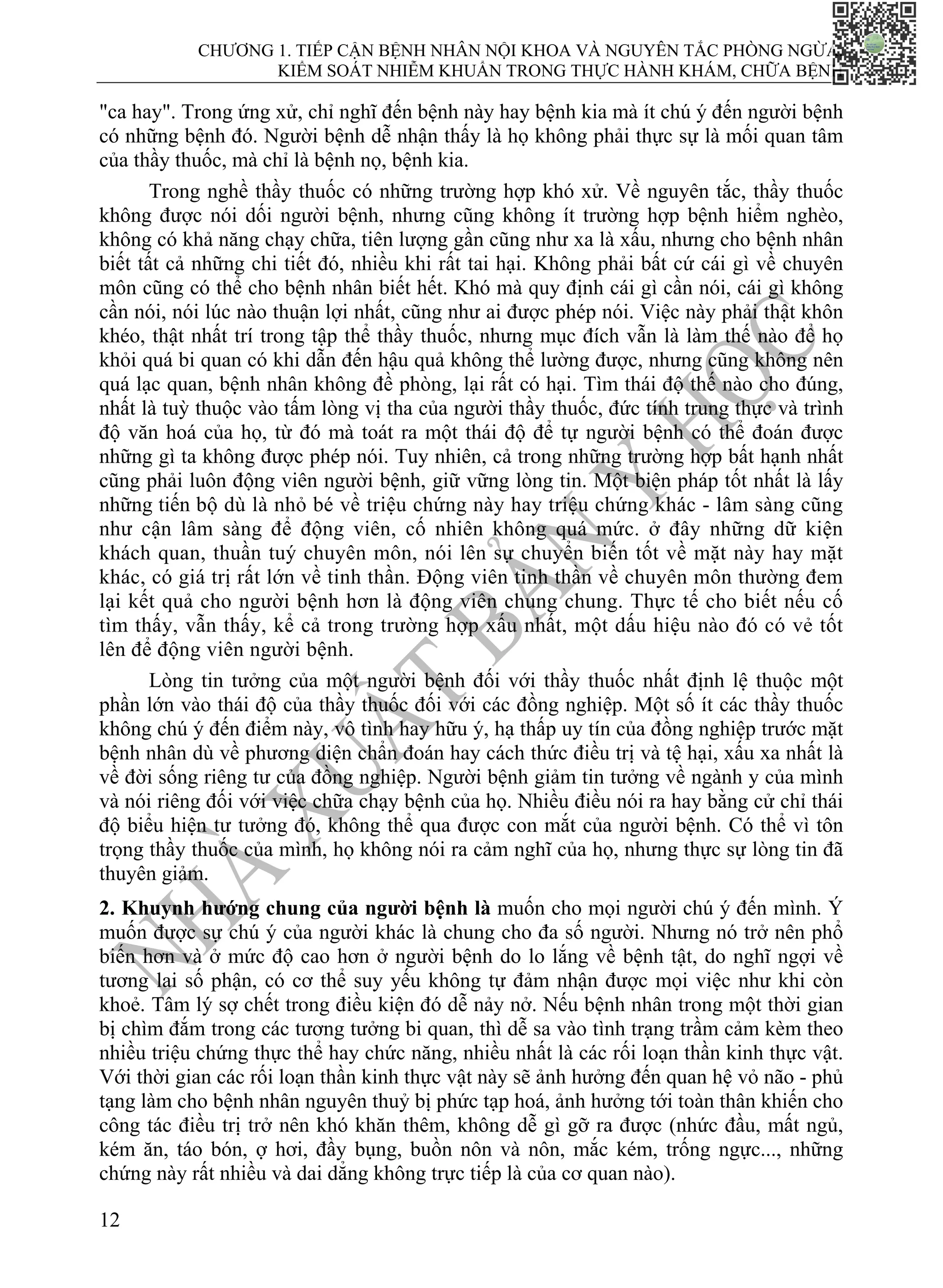 CHƯƠNG 1. TIẾP CẬN BỆNH NHÂN NỘI KHOA VÀ NGUYÊN TẮC PHÒNG NGỪA,
KIỂM SOÁT NHIỄM KHUẨN TRONG THỰC HÀNH KHÁM, CHỮA BỆNH
12
"ca hay". Trong ứng xử, chỉ nghĩ đến bệnh này hay bệnh kia mà ít chú ý đến người bệnh
có những bệnh đó. Người bệnh dễ nhận thấy là họ không phải thực sự là mối quan tâm
của thầy thuốc, mà chỉ là bệnh nọ, bệnh kia.
Trong nghề thầy thuốc có những trường hợp khó xử. Về nguyên tắc, thầy thuốc
không được nói dối người bệnh, nhưng cũng không ít trường hợp bệnh hiểm nghèo,
không có khả năng chạy chữa, tiên lượng gần cũng như xa là xấu, nhưng cho bệnh nhân
biết tất cả những chi tiết đó, nhiều khi rất tai hại. Không phải bất cứ cái gì về chuyên
môn cũng có thể cho bệnh nhân biết hết. Khó mà quy định cái gì cần nói, cái gì không
cần nói, nói lúc nào thuận lợi nhất, cũng như ai được phép nói. Việc này phải thật khôn
khéo, thật nhất trí trong tập thể thầy thuốc, nhưng mục đích vẫn là làm thế nào để họ
khỏi quá bi quan có khi dẫn đến hậu quả không thể lường được, nhưng cũng không nên
quá lạc quan, bệnh nhân không đề phòng, lại rất có hại. Tìm thái độ thế nào cho đúng,
nhất là tuỳ thuộc vào tấm lòng vị tha của người thầy thuốc, đức tính trung thực và trình
độ văn hoá của họ, từ đó mà toát ra một thái độ để tự người bệnh có thể đoán được
những gì ta không được phép nói. Tuy nhiên, cả trong những trường hợp bất hạnh nhất
cũng phải luôn động viên người bệnh, giữ vững lòng tin. Một biện pháp tốt nhất là lấy
những tiến bộ dù là nhỏ bé về triệu chứng này hay triệu chứng khác - lâm sàng cũng
như cận lâm sàng để động viên, cố nhiên không quá mức. ở đây những dữ kiện
khách quan, thuần tuý chuyên môn, nói lên sự chuyển biến tốt về mặt này hay mặt
khác, có giá trị rất lớn về tinh thần. Động viên tinh thần về chuyên môn thường đem
lại kết quả cho người bệnh hơn là động viên chung chung. Thực tế cho biết nếu cố
tìm thấy, vẫn thấy, kể cả trong trường hợp xấu nhất, một dấu hiệu nào đó có vẻ tốt
lên để động viên người bệnh.
Lòng tin tưởng của một người bệnh đối với thầy thuốc nhất định lệ thuộc một
phần lớn vào thái độ của thầy thuốc đối với các đồng nghiệp. Một số ít các thầy thuốc
không chú ý đến điểm này, vô tình hay hữu ý, hạ thấp uy tín của đồng nghiệp trước mặt
bệnh nhân dù về phương diện chẩn đoán hay cách thức điều trị và tệ hại, xấu xa nhất là
về đời sống riêng tư của đồng nghiệp. Người bệnh giảm tin tưởng về ngành y của mình
và nói riêng đối với việc chữa chạy bệnh của họ. Nhiều điều nói ra hay bằng cử chỉ thái
độ biểu hiện tư tưởng đó, không thể qua được con mắt của người bệnh. Có thể vì tôn
trọng thầy thuốc của mình, họ không nói ra cảm nghĩ của họ, nhưng thực sự lòng tin đã
thuyên giảm.
2. Khuynh hướng chung của người bệnh là muốn cho mọi người chú ý đến mình. Ý
muốn được sự chú ý của người khác là chung cho đa số người. Nhưng nó trở nên phổ
biến hơn và ở mức độ cao hơn ở người bệnh do lo lắng về bệnh tật, do nghĩ ngợi về
tương lai số phận, có cơ thể suy yếu không tự đảm nhận được mọi việc như khi còn
khoẻ. Tâm lý sợ chết trong điều kiện đó dễ nảy nở. Nếu bệnh nhân trong một thời gian
bị chìm đắm trong các tương tưởng bi quan, thì dễ sa vào tình trạng trầm cảm kèm theo
nhiều triệu chứng thực thể hay chức năng, nhiều nhất là các rối loạn thần kinh thực vật.
Với thời gian các rối loạn thần kinh thực vật này sẽ ảnh hưởng đến quan hệ vỏ não - phủ
tạng làm cho bệnh nhân nguyên thuỷ bị phức tạp hoá, ảnh hưởng tới toàn thân khiến cho
công tác điều trị trở nên khó khăn thêm, không dễ gì gỡ ra được (nhức đầu, mất ngủ,
kém ăn, táo bón, ợ hơi, đầy bụng, buồn nôn và nôn, mắc kém, trống ngực..., những
chứng này rất nhiều và dai dẳng không trực tiếp là của cơ quan nào).
 