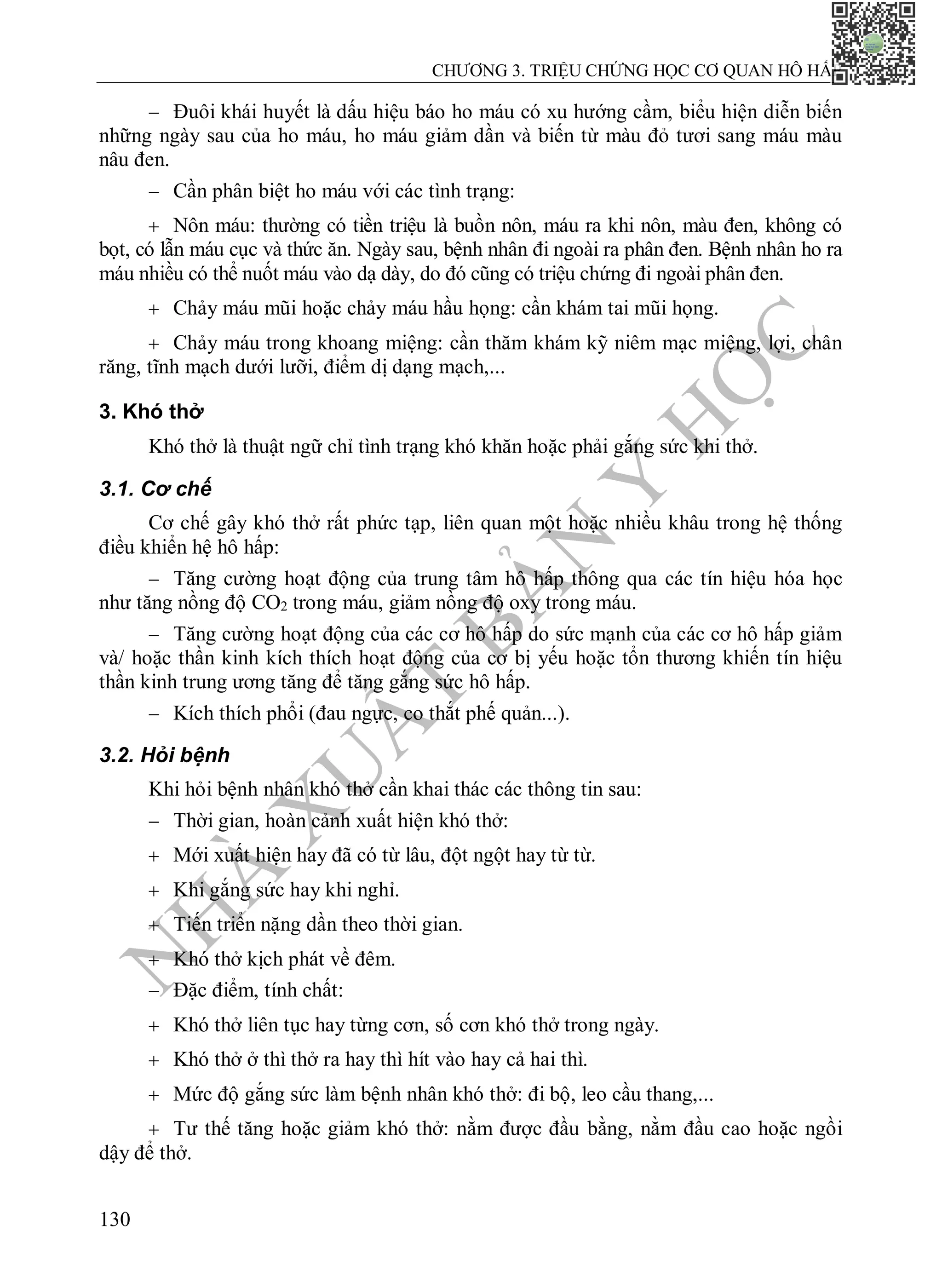 N
H
À
X
U
Ấ
T
B
Ả
N
Y
H
Ọ
C
CHƯƠNG 3. TRIỆU CHỨNG HỌC CƠ QUAN HÔ HẤP
130
 Đuôi khái huyết là dấu hiệu báo ho máu có xu hướng cầm, biểu hiện diễn biến
những ngày sau của ho máu, ho máu giảm dần và biến từ màu đỏ tươi sang máu màu
nâu đen.
 Cần phân biệt ho máu với các tình trạng:
 Nôn máu: thường có tiền triệu là buồn nôn, máu ra khi nôn, màu đen, không có
bọt, có lẫn máu cục và thức ăn. Ngày sau, bệnh nhân đi ngoài ra phân đen. Bệnh nhân ho ra
máu nhiều có thể nuốt máu vào dạ dày, do đó cũng có triệu chứng đi ngoài phân đen.
 Chảy máu mũi hoặc chảy máu hầu họng: cần khám tai mũi họng.
 Chảy máu trong khoang miệng: cần thăm khám kỹ niêm mạc miệng, lợi, chân
răng, tĩnh mạch dưới lưỡi, điểm dị dạng mạch,...
3. Khó thở
Khó thở là thuật ngữ chỉ tình trạng khó khăn hoặc phải gắng sức khi thở.
3.1. Cơ chế
Cơ chế gây khó thở rất phức tạp, liên quan một hoặc nhiều khâu trong hệ thống
điều khiển hệ hô hấp:
 Tăng cường hoạt động của trung tâm hô hấp thông qua các tín hiệu hóa học
như tăng nồng độ CO2 trong máu, giảm nồng độ oxy trong máu.
 Tăng cường hoạt động của các cơ hô hấp do sức mạnh của các cơ hô hấp giảm
và/ hoặc thần kinh kích thích hoạt động của cơ bị yếu hoặc tổn thương khiến tín hiệu
thần kinh trung ương tăng để tăng gắng sức hô hấp.
 Kích thích phổi (đau ngực, co thắt phế quản...).
3.2. Hỏi bệnh
Khi hỏi bệnh nhân khó thở cần khai thác các thông tin sau:
 Thời gian, hoàn cảnh xuất hiện khó thở:
 Mới xuất hiện hay đã có từ lâu, đột ngột hay từ từ.
 Khi gắng sức hay khi nghỉ.
 Tiến triển nặng dần theo thời gian.
 Khó thở kịch phát về đêm.
 Đặc điểm, tính chất:
 Khó thở liên tục hay từng cơn, số cơn khó thở trong ngày.
 Khó thở ở thì thở ra hay thì hít vào hay cả hai thì.
 Mức độ gắng sức làm bệnh nhân khó thở: đi bộ, leo cầu thang,...
 Tư thế tăng hoặc giảm khó thở: nằm được đầu bằng, nằm đầu cao hoặc ngồi
dậy để thở.
 