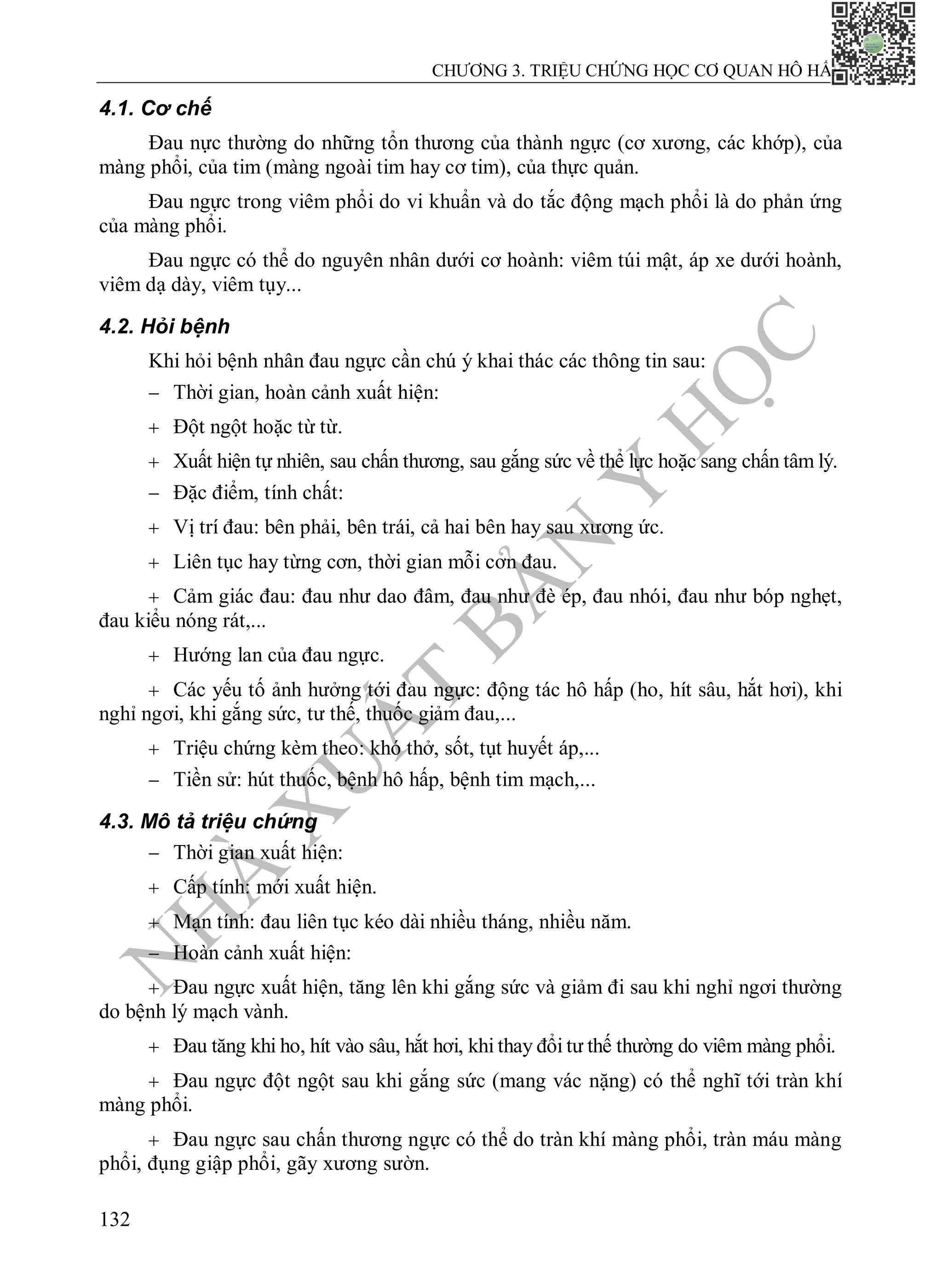 N
H
À
X
U
Ấ
T
B
Ả
N
Y
H
Ọ
C
CHƯƠNG 3. TRIỆU CHỨNG HỌC CƠ QUAN HÔ HẤP
132
4.1. Cơ chế
Đau ngực trong viêm phổi do vi khuẩn và do tắc động mạch phổi là do phản ứng
của màng phổi.
Đau ngực có thể do nguyên nhân dưới cơ hoành: viêm túi mật, áp xe dưới hoành,
viêm dạ dày, viêm tụy...
4.2. Hỏi bệnh
Khi hỏi bệnh nhân đau ngực cần chú ý khai thác các thông tin sau:
 Thời gian, hoàn cảnh xuất hiện:
 Đột ngột hoặc từ từ.
 Xuất hiện tự nhiên, sau chấn thương, sau gắng sức về thể lực hoặc sang chấn tâm lý.
 Đặc điểm, tính chất:
 Vị trí đau: bên phải, bên trái, cả hai bên hay sau xương ức.
 Liên tục hay từng cơn, thời gian mỗi cơn đau.
 Cảm giác đau: đau như dao đâm, đau như đè ép, đau nhói, đau như bóp nghẹt,
đau kiểu nóng rát,...
 Hướng lan của đau ngực.
 Các yếu tố ảnh hưởng tới đau ngực: động tác hô hấp (ho, hít sâu, hắt hơi), khi
nghỉ ngơi, khi gắng sức, tư thế, thuốc giảm đau,...
 Triệu chứng kèm theo: khó thở, sốt, tụt huyết áp,...
 Tiền sử: hút thuốc, bệnh hô hấp, bệnh tim mạch,...
4.3. Mô tả triệu chứng
 Thời gian xuất hiện:
 Cấp tính: mới xuất hiện.
 Mạn tính: đau liên tục kéo dài nhiều tháng, nhiều năm.
 Hoàn cảnh xuất hiện:
 Đau ngực xuất hiện, tăng lên khi gắng sức và giảm đi sau khi nghỉ ngơi thường
do bệnh lý mạch vành.
 Đau tăng khi ho, hít vào sâu, hắt hơi, khi thay đổi tư thế thường do viêm màng phổi.
 Đau ngực đột ngột sau khi gắng sức (mang vác nặng) có thể nghĩ tới tràn khí
màng phổi.
 Đau ngực sau chấn thương ngực có thể do tràn khí màng phổi, tràn máu màng
phổi, đụng giập phổi, gãy xương sườn.
Đau nực thường do những tổn thương của thành ngực (cơ xương, các khớp), của
màng phổi, của tim (màng ngoài tim hay cơ tim), của thực quản.
 
