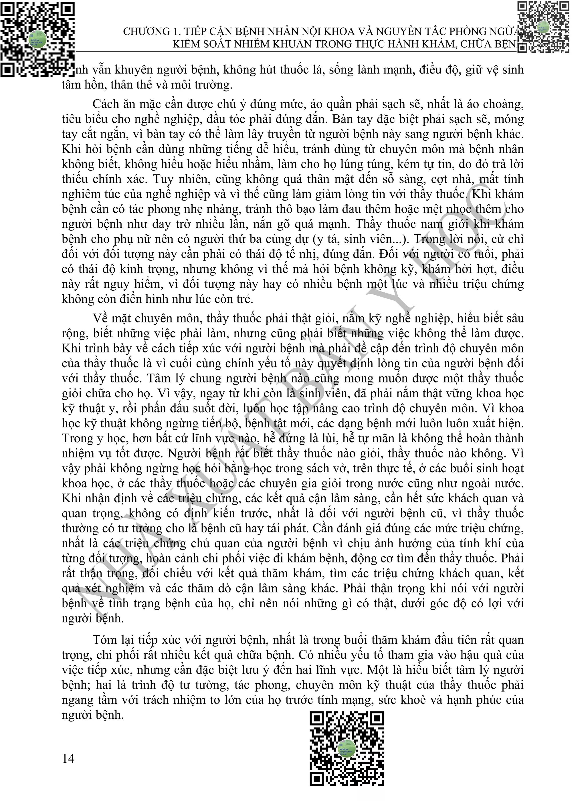 CHƯƠNG 1. TIẾP CẬN BỆNH NHÂN NỘI KHOA VÀ NGUYÊN TẮC PHÒNG NGỪA,
KIỂM SOÁT NHIỄM KHUẨN TRONG THỰC HÀNH KHÁM, CHỮA BỆNH
14
mình vẫn khuyên người bệnh, không hút thuốc lá, sống lành mạnh, điều độ, giữ vệ sinh
tâm hồn, thân thể và môi trường.
Cách ăn mặc cần được chú ý đúng mức, áo quần phải sạch sẽ, nhất là áo choàng,
tiêu biểu cho nghề nghiệp, đầu tóc phải đúng đắn. Bàn tay đặc biệt phải sạch sẽ, móng
tay cắt ngắn, vì bàn tay có thể làm lây truyền từ người bệnh này sang người bệnh khác.
Khi hỏi bệnh cần dùng những tiếng dễ hiểu, tránh dùng từ chuyên môn mà bệnh nhân
không biết, không hiểu hoặc hiểu nhầm, làm cho họ lúng túng, kém tự tin, do đó trả lời
thiếu chính xác. Tuy nhiên, cũng không quá thân mật đến sỗ sàng, cợt nhả, mất tính
nghiêm túc của nghề nghiệp và vì thế cũng làm giảm lòng tin với thầy thuốc. Khi khám
bệnh cần có tác phong nhẹ nhàng, tránh thô bạo làm đau thêm hoặc mệt nhọc thêm cho
người bệnh như day trở nhiều lần, nắn gõ quá mạnh. Thầy thuốc nam giới khi khám
bệnh cho phụ nữ nên có người thứ ba cùng dự (y tá, sinh viên...). Trong lời nói, cử chỉ
đối với đối tượng này cần phải có thái độ tế nhị, đúng đắn. Đối với người có tuổi, phải
có thái độ kính trọng, nhưng không vì thế mà hỏi bệnh không kỹ, khám hời hợt, điều
này rất nguy hiểm, vì đối tượng này hay có nhiều bệnh một lúc và nhiều triệu chứng
không còn điển hình như lúc còn trẻ.
Về mặt chuyên môn, thầy thuốc phải thật giỏi, nắm kỹ nghề nghiệp, hiểu biết sâu
rộng, biết những việc phải làm, nhưng cũng phải biết những việc không thể làm được.
Khi trình bày về cách tiếp xúc với người bệnh mà phải đề cập đến trình độ chuyên môn
của thầy thuốc là vì cuối cùng chính yếu tố này quyết định lòng tin của người bệnh đối
với thầy thuốc. Tâm lý chung người bệnh nào cũng mong muốn được một thầy thuốc
giỏi chữa cho họ. Vì vậy, ngay từ khi còn là sinh viên, đã phải nắm thật vững khoa học
kỹ thuật y, rồi phấn đấu suốt đời, luôn học tập nâng cao trình độ chuyên môn. Vì khoa
học kỹ thuật không ngừng tiến bộ, bệnh tật mới, các dạng bệnh mới luôn luôn xuất hiện.
Trong y học, hơn bất cứ lĩnh vực nào, hễ đứng là lùi, hễ tự mãn là không thể hoàn thành
nhiệm vụ tốt được. Người bệnh rất biết thầy thuốc nào giỏi, thầy thuốc nào không. Vì
vậy phải không ngừng học hỏi bằng học trong sách vở, trên thực tế, ở các buổi sinh hoạt
khoa học, ở các thầy thuốc hoặc các chuyên gia giỏi trong nước cũng như ngoài nước.
Khi nhận định về các triệu chứng, các kết quả cận lâm sàng, cần hết sức khách quan và
quan trọng, không có định kiến trước, nhất là đối với người bệnh cũ, vì thầy thuốc
thường có tư tưởng cho là bệnh cũ hay tái phát. Cần đánh giá đúng các mức triệu chứng,
nhất là các triệu chứng chủ quan của người bệnh vì chịu ảnh hưởng của tính khí của
từng đối tượng, hoàn cảnh chi phối việc đi khám bệnh, động cơ tìm đến thầy thuốc. Phải
rất thận trọng, đối chiếu với kết quả thăm khám, tìm các triệu chứng khách quan, kết
quả xét nghiệm và các thăm dò cận lâm sàng khác. Phải thận trọng khi nói với người
bệnh về tình trạng bệnh của họ, chỉ nên nói những gì có thật, dưới góc độ có lợi với
người bệnh.
Tóm lại tiếp xúc với người bệnh, nhất là trong buổi thăm khám đầu tiên rất quan
trọng, chi phối rất nhiều kết quả chữa bệnh. Có nhiều yếu tố tham gia vào hậu quả của
việc tiếp xúc, nhưng cần đặc biệt lưu ý đến hai lĩnh vực. Một là hiểu biết tâm lý người
bệnh; hai là trình độ tư tưởng, tác phong, chuyên môn kỹ thuật của thầy thuốc phải
ngang tầm với trách nhiệm to lớn của họ trước tính mạng, sức khoẻ và hạnh phúc của
người bệnh.
 