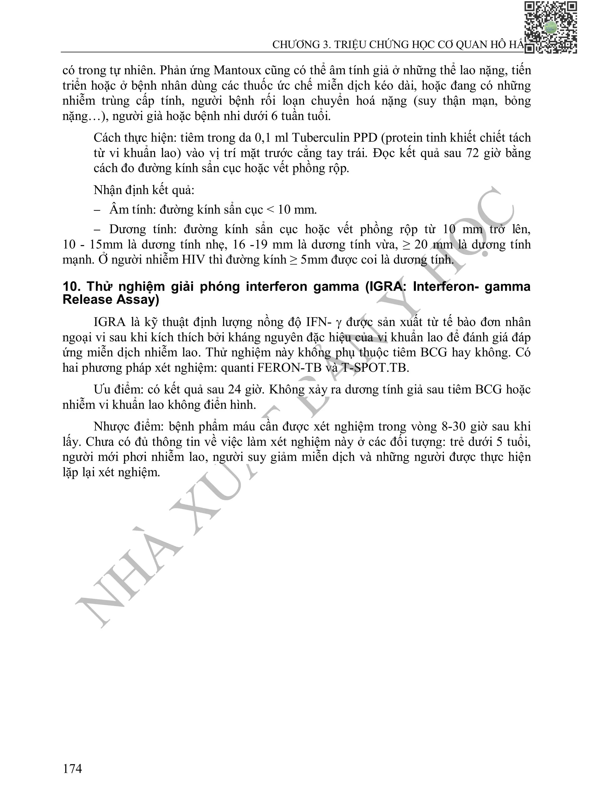 N
H
À
X
U
Ấ
T
B
Ả
N
Y
H
Ọ
C
CHƯƠNG 3. TRIỆU CHỨNG HỌC CƠ QUAN HÔ HẤP
174
có trong tự nhiên. Phản ứng Mantoux cũng có thể âm tính giả ở những thể lao nặng, tiến
triển hoặc ở bệnh nhân dùng các thuốc ức chế miễn dịch kéo dài, hoặc đang có những
nhiễm trùng cấp tính, người bệnh rối loạn chuyển hoá nặng (suy thận mạn, bỏng
nặng…), người già hoặc bệnh nhi dưới 6 tuần tuổi.
Cách thực hiện: tiêm trong da 0,1 ml Tuberculin PPD (protein tinh khiết chiết tách
từ vi khuẩn lao) vào vị trí mặt trước cẳng tay trái. Đọc kết quả sau 72 giờ bằng
cách đo đường kính sẩn cục hoặc vết phồng rộp.
Nhận định kết quả:
 Âm tính: đường kính sẩn cục < 10 mm.
 Dương tính: đường kính sẩn cục hoặc vết phồng rộp từ 10 mm trở lên,
10 - 15mm là dương tính nhẹ, 16 -19 mm là dương tính vừa, ≥ 20 mm là dương tính
mạnh. Ở người nhiễm HIV thì đường kính ≥ 5mm được coi là dương tính.
10. Thử nghiệm giải phóng interferon gamma (IGRA: Interferon- gamma
Release Assay)
IGRA là kỹ thuật định lượng nồng độ IFN-  được sản xuất từ tế bào đơn nhân
ngoại vi sau khi kích thích bởi kháng nguyên đặc hiệu của vi khuẩn lao để đánh giá đáp
ứng miễn dịch nhiễm lao. Thử nghiệm này không phụ thuộc tiêm BCG hay không. Có
hai phương pháp xét nghiệm: quanti FERON-TB và T-SPOT.TB.
Ưu điểm: có kết quả sau 24 giờ. Không xảy ra dương tính giả sau tiêm BCG hoặc
nhiễm vi khuẩn lao không điển hình.
Nhược điểm: bệnh phẩm máu cần được xét nghiệm trong vòng 8-30 giờ sau khi
lấy. Chưa có đủ thông tin về việc làm xét nghiệm này ở các đối tượng: trẻ dưới 5 tuổi,
người mới phơi nhiễm lao, người suy giảm miễn dịch và những người được thực hiện
lặp lại xét nghiệm.
 