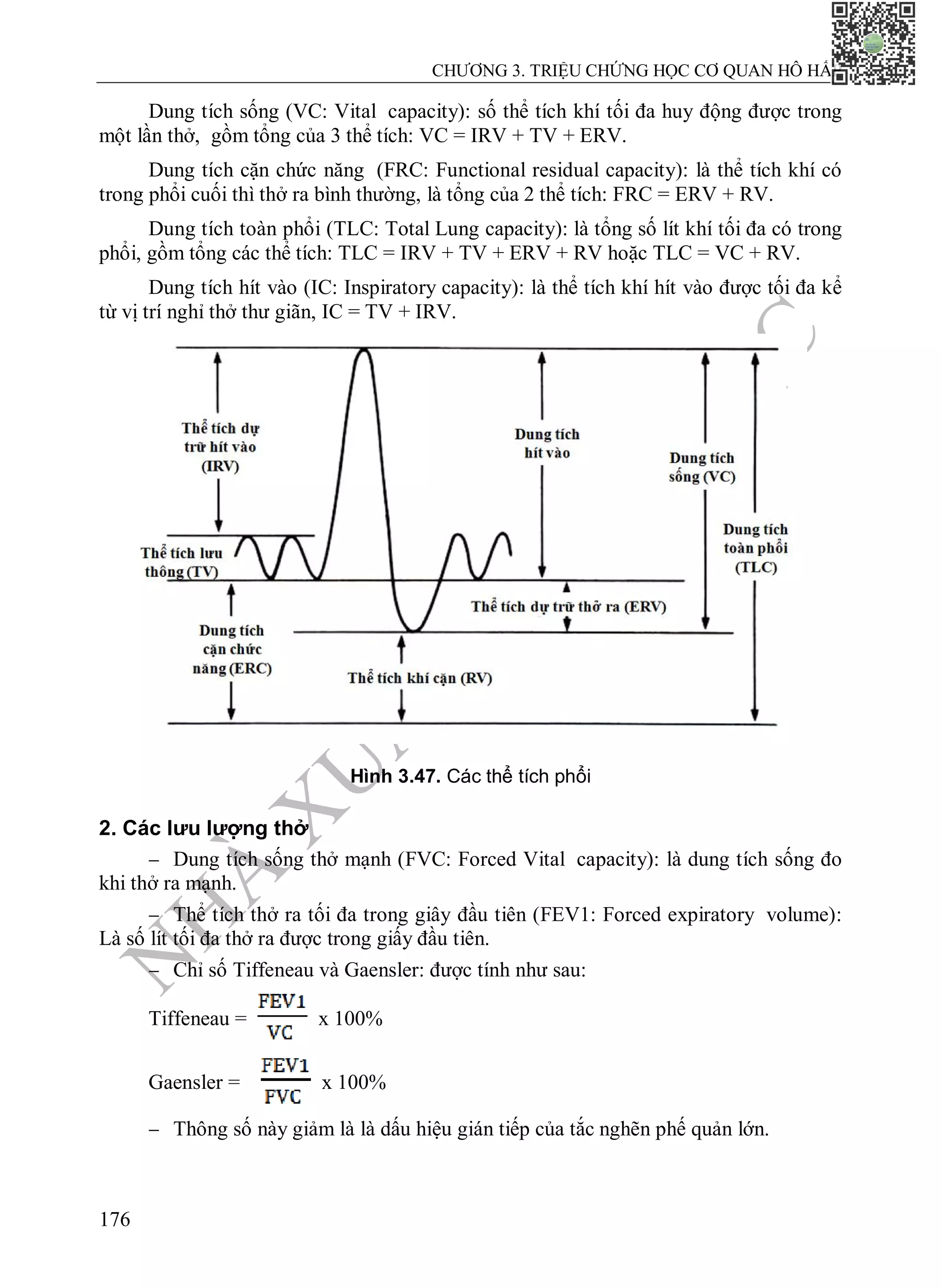 N
H
À
X
U
Ấ
T
B
Ả
N
Y
H
Ọ
C
CHƯƠNG 3. TRIỆU CHỨNG HỌC CƠ QUAN HÔ HẤP
176
Dung tích sống (VC: Vital capacity): số thể tích khí tối đa huy động được trong
một lần thở, gồm tổng của 3 thể tích: VC = IRV + TV + ERV.
Dung tích cặn chức năng (FRC: Functional residual capacity): là thể tích khí có
trong phổi cuối thì thở ra bình thường, là tổng của 2 thể tích: FRC = ERV + RV.
Dung tích toàn phổi (TLC: Total Lung capacity): là tổng số lít khí tối đa có trong
phổi, gồm tổng các thể tích: TLC = IRV + TV + ERV + RV hoặc TLC = VC + RV.
Dung tích hít vào (IC: Inspiratory capacity): là thể tích khí hít vào được tối đa kể
từ vị trí nghỉ thở thư giãn, IC = TV + IRV.
Hình 3.47. Các thể tích phổi
2. Các lưu lượng thở
 Dung tích sống thở mạnh (FVC: Forced Vital capacity): là dung tích sống đo
khi thở ra mạnh.
 Thể tích thở ra tối đa trong giây đầu tiên (FEV1: Forced expiratory volume):
Là số lít tối đa thở ra được trong giấy đầu tiên.
 Chỉ số Tiffeneau và Gaensler: được tính như sau:
Tiffeneau = x 100%
Gaensler = x 100%
 Thông số này giảm là là dấu hiệu gián tiếp của tắc nghẽn phế quản lớn.
 