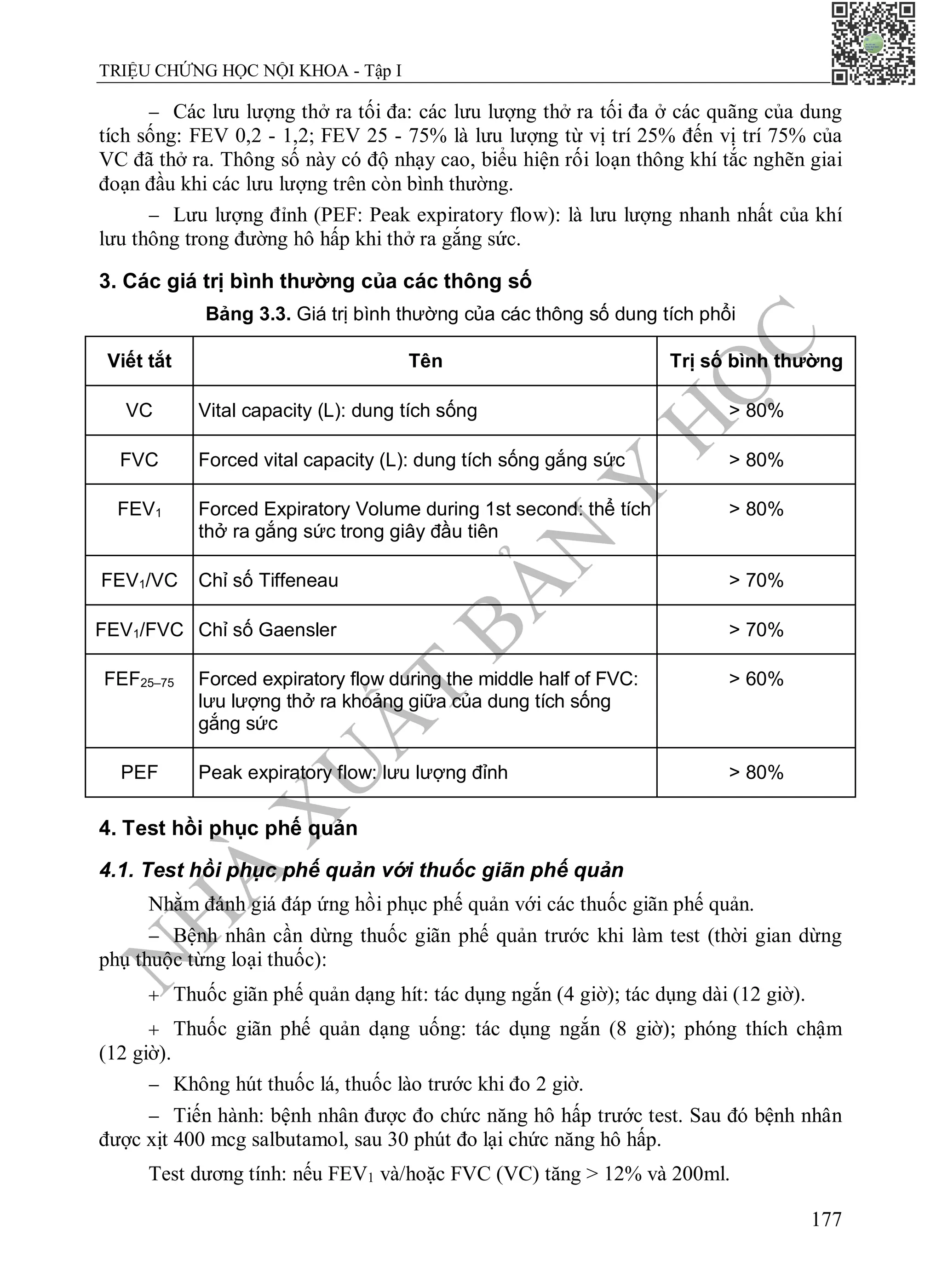 N
H
À
X
U
Ấ
T
B
Ả
N
Y
H
Ọ
C
TRIỆU CHỨNG HỌC NỘI KHOA - Tập I
177
 Các lưu lượng thở ra tối đa: các lưu lượng thở ra tối đa ở các quãng của dung
tích sống: FEV 0,2 - 1,2; FEV 25 - 75% là lưu lượng từ vị trí 25% đến vị trí 75% của
VC đã thở ra. Thông số này có độ nhạy cao, biểu hiện rối loạn thông khí tắc nghẽn giai
đoạn đầu khi các lưu lượng trên còn bình thường.
 Lưu lượng đỉnh (PEF: Peak expiratory flow): là lưu lượng nhanh nhất của khí
lưu thông trong đường hô hấp khi thở ra gắng sức.
3. Các giá trị bình thường của các thông số
Bảng 3.3. Giá trị bình thường của các thông số dung tích phổi
Viết tắt Tên Trị số bình thường
VC Vital capacity (L): dung tích sống > 80%
FVC Forced vital capacity (L): dung tích sống gắng sức > 80%
FEV1 Forced Expiratory Volume during 1st second: thể tích
thở ra gắng sức trong giây đầu tiên
> 80%
FEV1/VC Chỉ số Tiffeneau > 70%
FEV1/FVC Chỉ số Gaensler > 70%
FEF25–75 Forced expiratory flow during the middle half of FVC:
lưu lượng thở ra khoảng giữa của dung tích sống
gắng sức
> 60%
PEF Peak expiratory flow: lưu lượng đỉnh > 80%
4. Test hồi phục phế quản
4.1. Test hồi phục phế quản với thuốc giãn phế quản
Nhằm đánh giá đáp ứng hồi phục phế quản với các thuốc giãn phế quản.
 Bệnh nhân cần dừng thuốc giãn phế quản trước khi làm test (thời gian dừng
phụ thuộc từng loại thuốc):
 Thuốc giãn phế quản dạng hít: tác dụng ngắn (4 giờ); tác dụng dài (12 giờ).
 Thuốc giãn phế quản dạng uống: tác dụng ngắn (8 giờ); phóng thích chậm
(12 giờ).
 Không hút thuốc lá, thuốc lào trước khi đo 2 giờ.
 Tiến hành: bệnh nhân được đo chức năng hô hấp trước test. Sau đó bệnh nhân
được xịt 400 mcg salbutamol, sau 30 phút đo lại chức năng hô hấp.
Test dương tính: nếu FEV1 và/hoặc FVC (VC) tăng > 12% và 200ml.
 