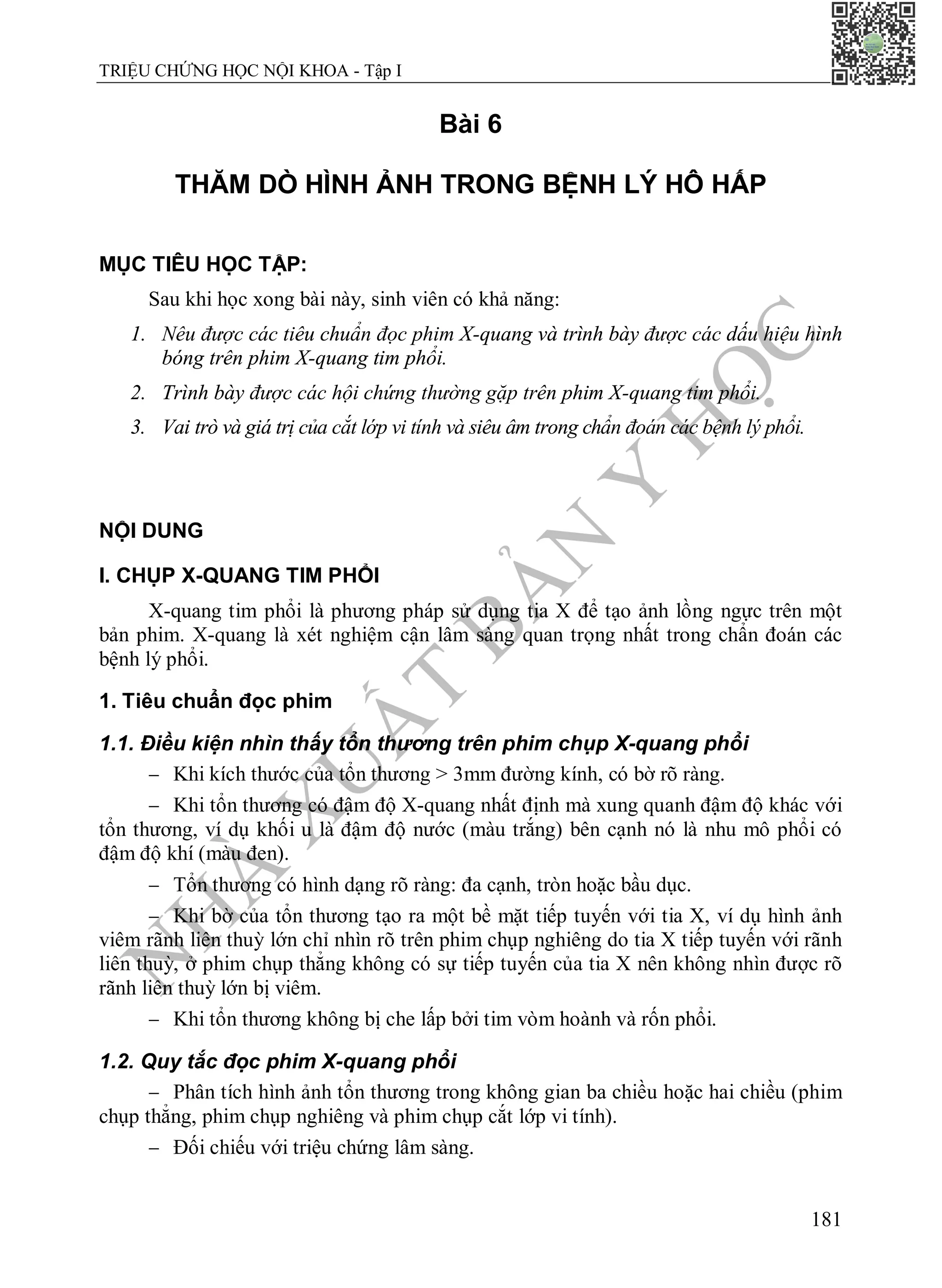 N
H
À
X
U
Ấ
T
B
Ả
N
Y
H
Ọ
C
TRIỆU CHỨNG HỌC NỘI KHOA - Tập I
181
Bài 6
THĂM DÒ HÌNH ẢNH TRONG BỆNH LÝ HÔ HẤP
MỤC TIÊU HỌC TẬP:
Sau khi học xong bài này, sinh viên có khả năng:
1. Nêu được các tiêu chuẩn đọc phim X-quang và trình bày được các dấu hiệu hình
bóng trên phim X-quang tim phổi.
2. Trình bày được các hội chứng thường gặp trên phim X-quang tim phổi.
3. Vai trò và giá trị của cắt lớp vi tính và siêu âm trong chẩn đoán các bệnh lý phổi.
NỘI DUNG
I. CHỤP X-QUANG TIM PHỔI
X-quang tim phổi là phương pháp sử dụng tia X để tạo ảnh lồng ngực trên một
bản phim. X-quang là xét nghiệm cận lâm sàng quan trọng nhất trong chẩn đoán các
bệnh lý phổi.
1. Tiêu chuẩn đọc phim
1.1. Điều kiện nhìn thấy tổn thương trên phim chụp X-quang phổi
 Khi kích thước của tổn thương > 3mm đường kính, có bờ rõ ràng.
 Khi tổn thương có đậm độ X-quang nhất định mà xung quanh đậm độ khác với
tổn thương, ví dụ khối u là đậm độ nước (màu trắng) bên cạnh nó là nhu mô phổi có
đậm độ khí (màu đen).
 Tổn thương có hình dạng rõ ràng: đa cạnh, tròn hoặc bầu dục.
 Khi bờ của tổn thương tạo ra một bề mặt tiếp tuyến với tia X, ví dụ hình ảnh
viêm rãnh liên thuỳ lớn chỉ nhìn rõ trên phim chụp nghiêng do tia X tiếp tuyến với rãnh
liên thuỳ, ở phim chụp thẳng không có sự tiếp tuyến của tia X nên không nhìn được rõ
rãnh liên thuỳ lớn bị viêm.
 Khi tổn thương không bị che lấp bởi tim vòm hoành và rốn phổi.
1.2. Quy tắc đọc phim X-quang phổi
 Phân tích hình ảnh tổn thương trong không gian ba chiều hoặc hai chiều (phim
chụp thẳng, phim chụp nghiêng và phim chụp cắt lớp vi tính).
 Đối chiếu với triệu chứng lâm sàng.
 
