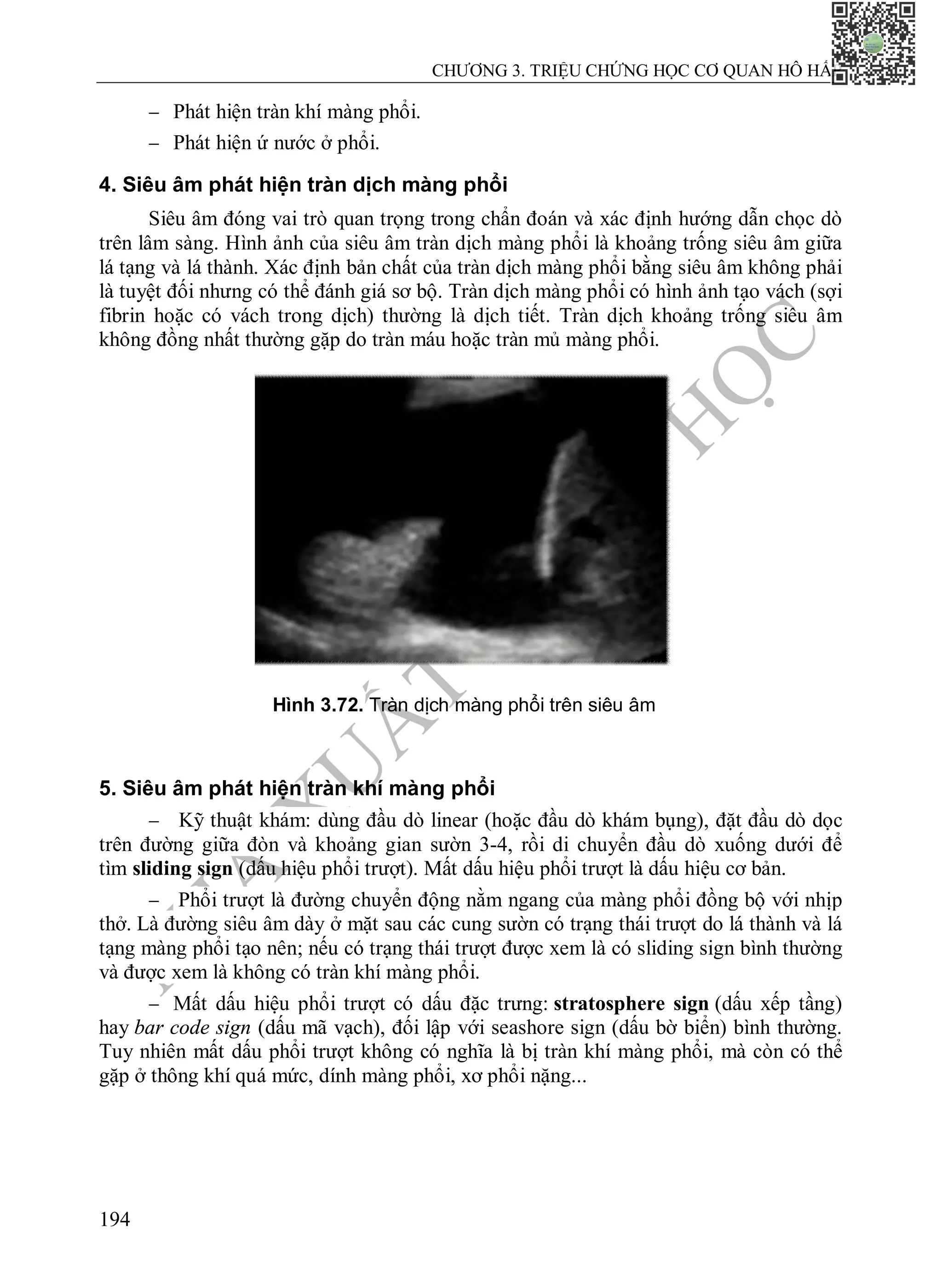 N
H
À
X
U
Ấ
T
B
Ả
N
Y
H
Ọ
C
CHƯƠNG 3. TRIỆU CHỨNG HỌC CƠ QUAN HÔ HẤP
194
 Phát hiện tràn khí màng phổi.
 Phát hiện ứ nước ở phổi.
4. Siêu âm phát hiện tràn dịch màng phổi
Siêu âm đóng vai trò quan trọng trong chẩn đoán và xác định hướng dẫn chọc dò
trên lâm sàng. Hình ảnh của siêu âm tràn dịch màng phổi là khoảng trống siêu âm giữa
lá tạng và lá thành. Xác định bản chất của tràn dịch màng phổi bằng siêu âm không phải
là tuyệt đối nhưng có thể đánh giá sơ bộ. Tràn dịch màng phổi có hình ảnh tạo vách (sợi
fibrin hoặc có vách trong dịch) thường là dịch tiết. Tràn dịch khoảng trống siêu âm
không đồng nhất thường gặp do tràn máu hoặc tràn mủ màng phổi.
5. Siêu âm phát hiện tràn khí màng phổi
 Kỹ thuật khám: dùng đầu dò linear (hoặc đầu dò khám bụng), đặt đầu dò dọc
trên đường giữa đòn và khoảng gian sườn 3-4, rồi di chuyển đầu dò xuống dưới để
tìm sliding sign (dấu hiệu phổi trượt). Mất dấu hiệu phổi trượt là dấu hiệu cơ bản.
 Phổi trượt là đường chuyển động nằm ngang của màng phổi đồng bộ với nhịp
thở. Là đường siêu âm dày ở mặt sau các cung sườn có trạng thái trượt do lá thành và lá
tạng màng phổi tạo nên; nếu có trạng thái trượt được xem là có sliding sign bình thường
và được xem là không có tràn khí màng phổi.
 Mất dấu hiệu phổi trượt có dấu đặc trưng: stratosphere sign (dấu xếp tầng)
hay bar code sign (dấu mã vạch), đối lập với seashore sign (dấu bờ biển) bình thường.
Tuy nhiên mất dấu phổi trượt không có nghĩa là bị tràn khí màng phổi, mà còn có thể
gặp ở thông khí quá mức, dính màng phổi, xơ phổi nặng...
Hình 3.72. Tràn dịch màng phổi trên siêu âm
 