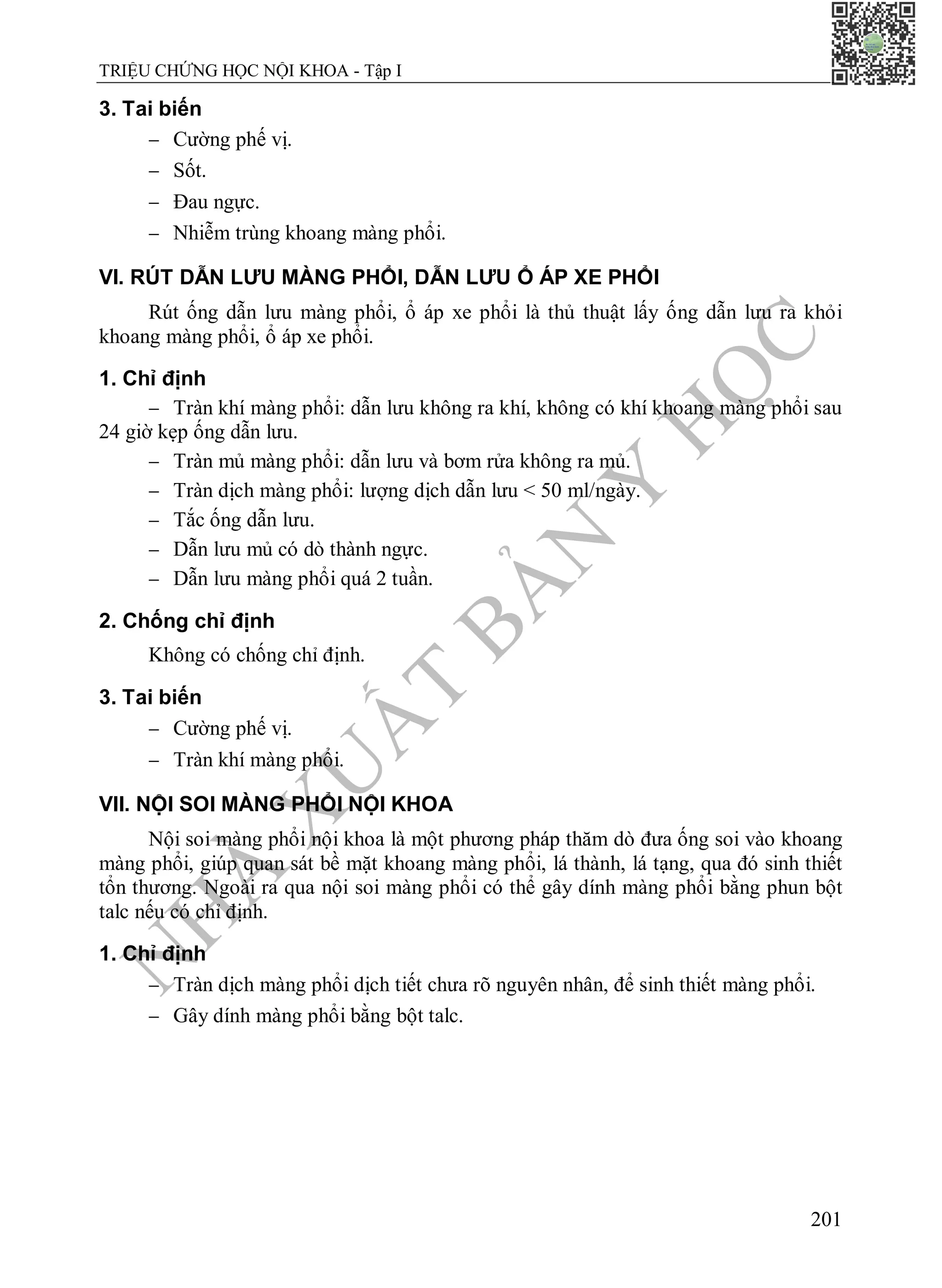 N
H
À
X
U
Ấ
T
B
Ả
N
Y
H
Ọ
C
TRIỆU CHỨNG HỌC NỘI KHOA - Tập I
201
3. Tai biến
 Cường phế vị.
 Sốt.
 Đau ngực.
 Nhiễm trùng khoang màng phổi.
VI. RÚT DẪN LƯU MÀNG PHỔI, DẪN LƯU Ổ ÁP XE PHỔI
Rút ống dẫn lưu màng phổi, ổ áp xe phổi là thủ thuật lấy ống dẫn lưu ra khỏi
khoang màng phổi, ổ áp xe phổi.
1. Chỉ định
 Tràn khí màng phổi: dẫn lưu không ra khí, không có khí khoang màng phổi sau
24 giờ kẹp ống dẫn lưu.
 Tràn mủ màng phổi: dẫn lưu và bơm rửa không ra mủ.
 Tràn dịch màng phổi: lượng dịch dẫn lưu < 50 ml/ngày.
 Tắc ống dẫn lưu.
 Dẫn lưu mủ có dò thành ngực.
 Dẫn lưu màng phổi quá 2 tuần.
2. Chống chỉ định
Không có chống chỉ định.
3. Tai biến
 Cường phế vị.
 Tràn khí màng phổi.
VII. NỘI SOI MÀNG PHỔI NỘI KHOA
Nội soi màng phổi nội khoa là một phương pháp thăm dò đưa ống soi vào khoang
màng phổi, giúp quan sát bề mặt khoang màng phổi, lá thành, lá tạng, qua đó sinh thiết
tổn thương. Ngoài ra qua nội soi màng phổi có thể gây dính màng phổi bằng phun bột
talc nếu có chỉ định.
1. Chỉ định
 Tràn dịch màng phổi dịch tiết chưa rõ nguyên nhân, để sinh thiết màng phổi.
 Gây dính màng phổi bằng bột talc.
 