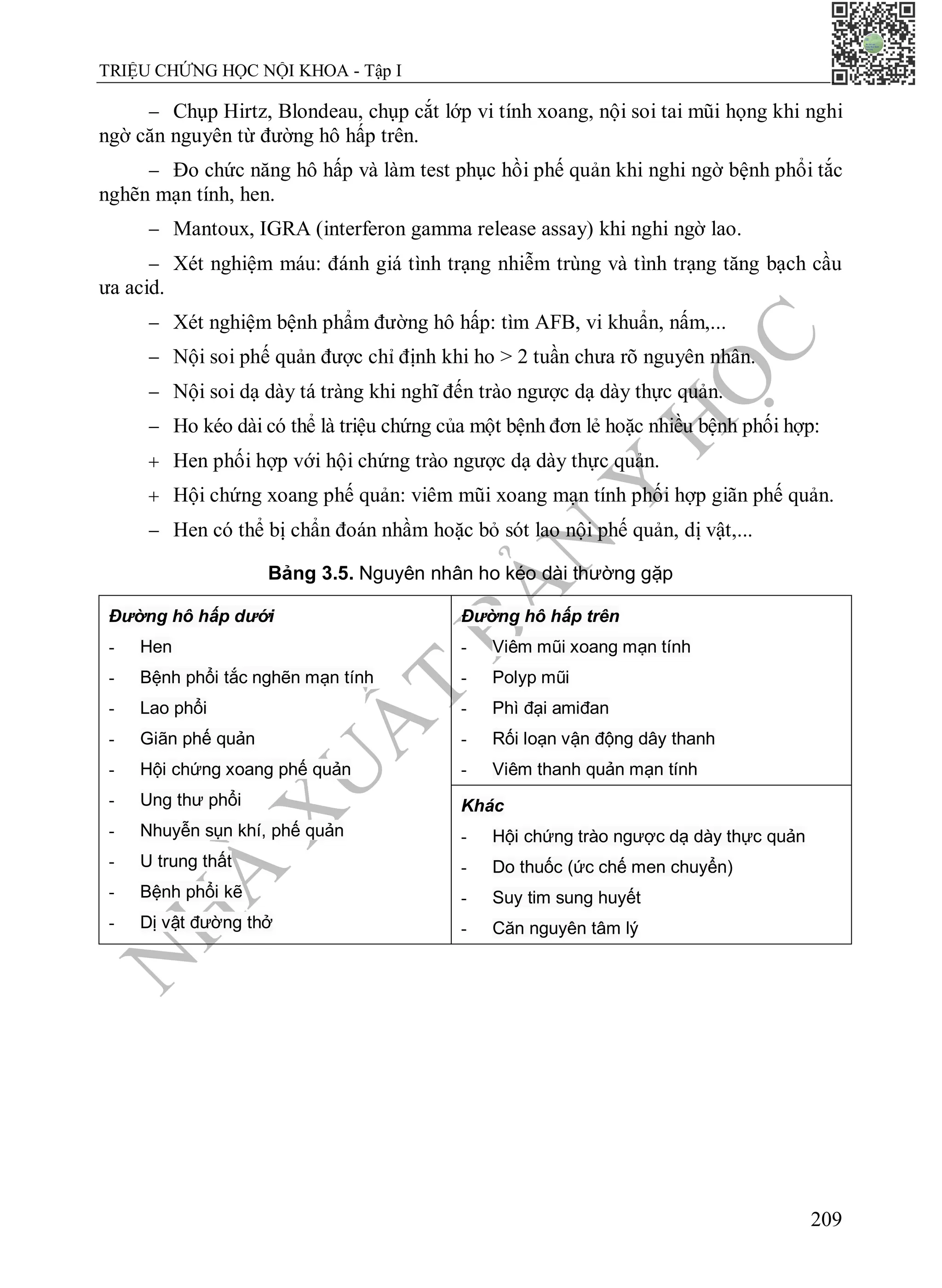 N
H
À
X
U
Ấ
T
B
Ả
N
Y
H
Ọ
C
TRIỆU CHỨNG HỌC NỘI KHOA - Tập I
209
 Chụp Hirtz, Blondeau, chụp cắt lớp vi tính xoang, nội soi tai mũi họng khi nghi
ngờ căn nguyên từ đường hô hấp trên.
 Đo chức năng hô hấp và làm test phục hồi phế quản khi nghi ngờ bệnh phổi tắc
nghẽn mạn tính, hen.
 Mantoux, IGRA (interferon gamma release assay) khi nghi ngờ lao.
 Xét nghiệm máu: đánh giá tình trạng nhiễm trùng và tình trạng tăng bạch cầu
ưa acid.
 Xét nghiệm bệnh phẩm đường hô hấp: tìm AFB, vi khuẩn, nấm,...
 Nội soi phế quản được chỉ định khi ho > 2 tuần chưa rõ nguyên nhân.
 Nội soi dạ dày tá tràng khi nghĩ đến trào ngược dạ dày thực quản.
 Ho kéo dài có thể là triệu chứng của một bệnh đơn lẻ hoặc nhiều bệnh phối hợp:
 Hen phối hợp với hội chứng trào ngược dạ dày thực quản.
 Hội chứng xoang phế quản: viêm mũi xoang mạn tính phối hợp giãn phế quản.
 Hen có thể bị chẩn đoán nhầm hoặc bỏ sót lao nội phế quản, dị vật,...
Bảng 3.5. Nguyên nhân ho kéo dài thường gặp
Đường hô hấp dưới
- Hen
- Bệnh phổi tắc nghẽn mạn tính
- Lao phổi
- Giãn phế quản
- Hội chứng xoang phế quản
- Ung thư phổi
- Nhuyễn sụn khí, phế quản
- U trung thất
- Bệnh phổi kẽ
- Dị vật đường thở
Đường hô hấp trên
- Viêm mũi xoang mạn tính
- Polyp mũi
- Phì đại amiđan
- Rối loạn vận động dây thanh
- Viêm thanh quản mạn tính
Khác
- Hội chứng trào ngược dạ dày thực quản
- Do thuốc (ức chế men chuyển)
- Suy tim sung huyết
- Căn nguyên tâm lý
 