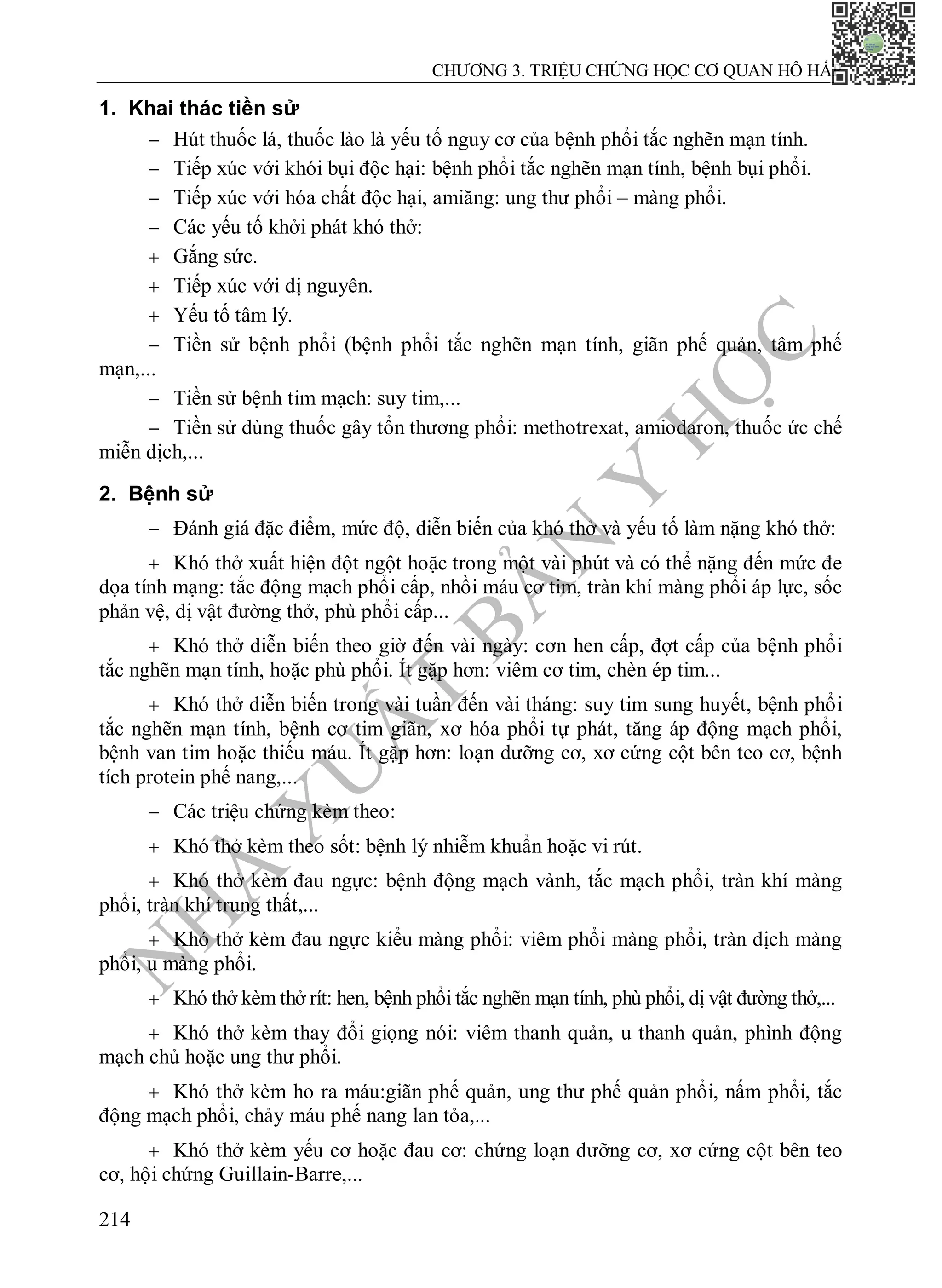 N
H
À
X
U
Ấ
T
B
Ả
N
Y
H
Ọ
C
CHƯƠNG 3. TRIỆU CHỨNG HỌC CƠ QUAN HÔ HẤP
214
1. Khai thác tiền sử
 Hút thuốc lá, thuốc lào là yếu tố nguy cơ của bệnh phổi tắc nghẽn mạn tính.
 Tiếp xúc với khói bụi độc hại: bệnh phổi tắc nghẽn mạn tính, bệnh bụi phổi.
 Tiếp xúc với hóa chất độc hại, amiăng: ung thư phổi – màng phổi.
 Các yếu tố khởi phát khó thở:
 Gắng sức.
 Tiếp xúc với dị nguyên.
 Yếu tố tâm lý.
 Tiền sử bệnh phổi (bệnh phổi tắc nghẽn mạn tính, giãn phế quản, tâm phế
mạn,...
 Tiền sử bệnh tim mạch: suy tim,...
 Tiền sử dùng thuốc gây tổn thương phổi: methotrexat, amiodaron, thuốc ức chế
miễn dịch,...
2. Bệnh sử
 Đánh giá đặc điểm, mức độ, diễn biến của khó thở và yếu tố làm nặng khó thở:
 Khó thở xuất hiện đột ngột hoặc trong một vài phút và có thể nặng đến mức đe
dọa tính mạng: tắc động mạch phổi cấp, nhồi máu cơ tim, tràn khí màng phổi áp lực, sốc
phản vệ, dị vật đường thở, phù phổi cấp...
 Khó thở diễn biến theo giờ đến vài ngày: cơn hen cấp, đợt cấp của bệnh phổi
tắc nghẽn mạn tính, hoặc phù phổi. Ít gặp hơn: viêm cơ tim, chèn ép tim...
 Khó thở diễn biến trong vài tuần đến vài tháng: suy tim sung huyết, bệnh phổi
tắc nghẽn mạn tính, bệnh cơ tim giãn, xơ hóa phổi tự phát, tăng áp động mạch phổi,
bệnh van tim hoặc thiếu máu. Ít gặp hơn: loạn dưỡng cơ, xơ cứng cột bên teo cơ, bệnh
tích protein phế nang,...
 Các triệu chứng kèm theo:
 Khó thở kèm theo sốt: bệnh lý nhiễm khuẩn hoặc vi rút.
 Khó thở kèm đau ngực: bệnh động mạch vành, tắc mạch phổi, tràn khí màng
phổi, tràn khí trung thất,...
 Khó thở kèm đau ngực kiểu màng phổi: viêm phổi màng phổi, tràn dịch màng
phổi, u màng phổi.
 Khó thở kèm thở rít: hen, bệnh phổi tắc nghẽn mạn tính, phù phổi, dị vật đường thở,...
 Khó thở kèm thay đổi giọng nói: viêm thanh quản, u thanh quản, phình động
mạch chủ hoặc ung thư phổi.
 Khó thở kèm ho ra máu:giãn phế quản, ung thư phế quản phổi, nấm phổi, tắc
động mạch phổi, chảy máu phế nang lan tỏa,...
 Khó thở kèm yếu cơ hoặc đau cơ: chứng loạn dưỡng cơ, xơ cứng cột bên teo
cơ, hội chứng Guillain-Barre,...
 