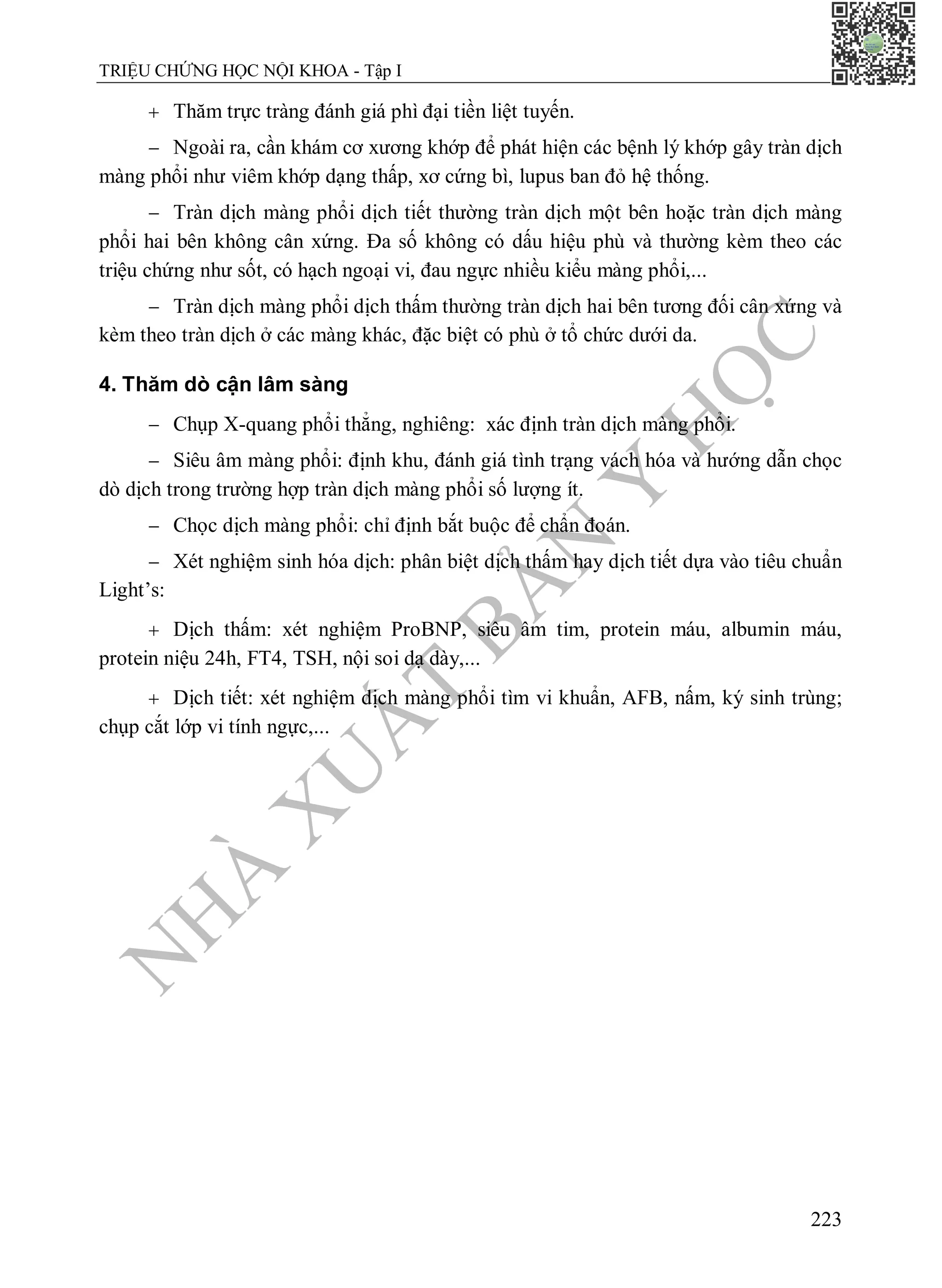 N
H
À
X
U
Ấ
T
B
Ả
N
Y
H
Ọ
C
TRIỆU CHỨNG HỌC NỘI KHOA - Tập I
223
 Thăm trực tràng đánh giá phì đại tiền liệt tuyến.
 Ngoài ra, cần khám cơ xương khớp để phát hiện các bệnh lý khớp gây tràn dịch
màng phổi như viêm khớp dạng thấp, xơ cứng bì, lupus ban đỏ hệ thống.
 Tràn dịch màng phổi dịch tiết thường tràn dịch một bên hoặc tràn dịch màng
phổi hai bên không cân xứng. Đa số không có dấu hiệu phù và thường kèm theo các
triệu chứng như sốt, có hạch ngoại vi, đau ngực nhiều kiểu màng phổi,...
 Tràn dịch màng phổi dịch thấm thường tràn dịch hai bên tương đối cân xứng và
kèm theo tràn dịch ở các màng khác, đặc biệt có phù ở tổ chức dưới da.
4. Thăm dò cận lâm sàng
 Chụp X-quang phổi thẳng, nghiêng: xác định tràn dịch màng phổi.
 Siêu âm màng phổi: định khu, đánh giá tình trạng vách hóa và hướng dẫn chọc
dò dịch trong trường hợp tràn dịch màng phổi số lượng ít.
 Chọc dịch màng phổi: chỉ định bắt buộc để chẩn đoán.
 Xét nghiệm sinh hóa dịch: phân biệt dịch thấm hay dịch tiết dựa vào tiêu chuẩn
Light’s:
 Dịch thấm: xét nghiệm ProBNP, siêu âm tim, protein máu, albumin máu,
protein niệu 24h, FT4, TSH, nội soi dạ dày,...
 Dịch tiết: xét nghiệm dịch màng phổi tìm vi khuẩn, AFB, nấm, ký sinh trùng;
chụp cắt lớp vi tính ngực,...
 