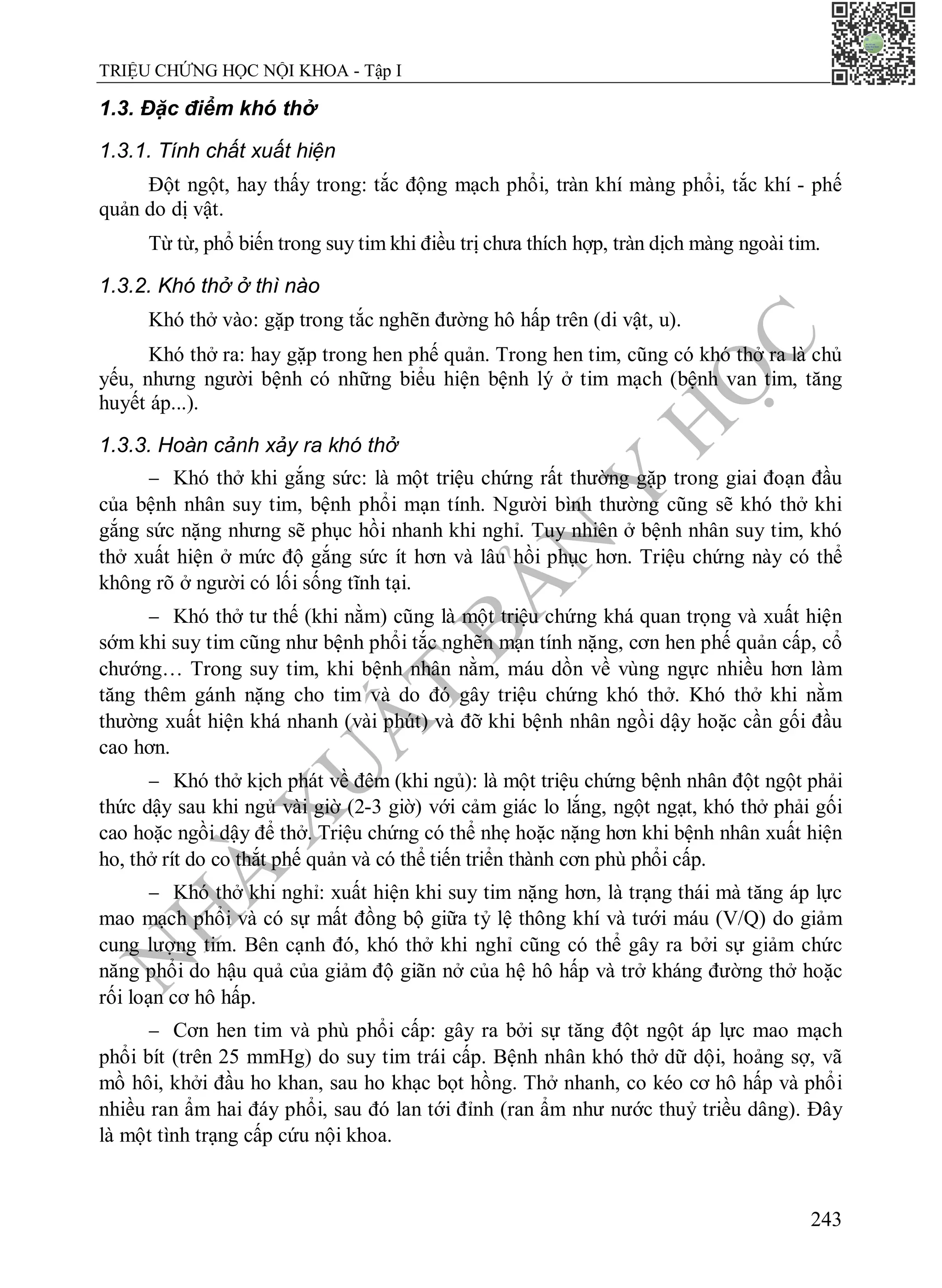 N
H
À
X
U
Ấ
T
B
Ả
N
Y
H
Ọ
C
TRIỆU CHỨNG HỌC NỘI KHOA - Tập I
243
1.3. Đặc điểm khó thở
1.3.1. Tính chất xuất hiện
Đột ngột, hay thấy trong: tắc động mạch phổi, tràn khí màng phổi, tắc khí - phế
quản do dị vật.
Từ từ, phổ biến trong suy tim khi điều trị chưa thích hợp, tràn dịch màng ngoài tim.
1.3.2. Khó thở ở thì nào
Khó thở vào: gặp trong tắc nghẽn đường hô hấp trên (di vật, u).
Khó thở ra: hay gặp trong hen phế quản. Trong hen tim, cũng có khó thở ra là chủ
yếu, nhưng người bệnh có những biểu hiện bệnh lý ở tim mạch (bệnh van tim, tăng
huyết áp...).
1.3.3. Hoàn cảnh xảy ra khó thở
 Khó thở khi gắng sức: là một triệu chứng rất thường gặp trong giai đoạn đầu
của bệnh nhân suy tim, bệnh phổi mạn tính. Người bình thường cũng sẽ khó thở khi
gắng sức nặng nhưng sẽ phục hồi nhanh khi nghỉ. Tuy nhiên ở bệnh nhân suy tim, khó
thở xuất hiện ở mức độ gắng sức ít hơn và lâu hồi phục hơn. Triệu chứng này có thể
không rõ ở người có lối sống tĩnh tại.
 Khó thở tư thế (khi nằm) cũng là một triệu chứng khá quan trọng và xuất hiện
sớm khi suy tim cũng như bệnh phổi tắc nghẽn mạn tính nặng, cơn hen phế quản cấp, cổ
chướng… Trong suy tim, khi bệnh nhân nằm, máu dồn về vùng ngực nhiều hơn làm
tăng thêm gánh nặng cho tim và do đó gây triệu chứng khó thở. Khó thở khi nằm
thường xuất hiện khá nhanh (vài phút) và đỡ khi bệnh nhân ngồi dậy hoặc cần gối đầu
cao hơn.
 Khó thở kịch phát về đêm (khi ngủ): là một triệu chứng bệnh nhân đột ngột phải
thức dậy sau khi ngủ vài giờ (2-3 giờ) với cảm giác lo lắng, ngột ngạt, khó thở phải gối
cao hoặc ngồi dậy để thở. Triệu chứng có thể nhẹ hoặc nặng hơn khi bệnh nhân xuất hiện
ho, thở rít do co thắt phế quản và có thể tiến triển thành cơn phù phổi cấp.
 Khó thở khi nghỉ: xuất hiện khi suy tim nặng hơn, là trạng thái mà tăng áp lực
mao mạch phổi và có sự mất đồng bộ giữa tỷ lệ thông khí và tưới máu (V/Q) do giảm
cung lượng tim. Bên cạnh đó, khó thở khi nghỉ cũng có thể gây ra bởi sự giảm chức
năng phổi do hậu quả của giảm độ giãn nở của hệ hô hấp và trở kháng đường thở hoặc
rối loạn cơ hô hấp.
 Cơn hen tim và phù phổi cấp: gây ra bởi sự tăng đột ngột áp lực mao mạch
phổi bít (trên 25 mmHg) do suy tim trái cấp. Bệnh nhân khó thở dữ dội, hoảng sợ, vã
mồ hôi, khởi đầu ho khan, sau ho khạc bọt hồng. Thở nhanh, co kéo cơ hô hấp và phổi
nhiều ran ẩm hai đáy phổi, sau đó lan tới đỉnh (ran ẩm như nước thuỷ triều dâng). Đây
là một tình trạng cấp cứu nội khoa.
 