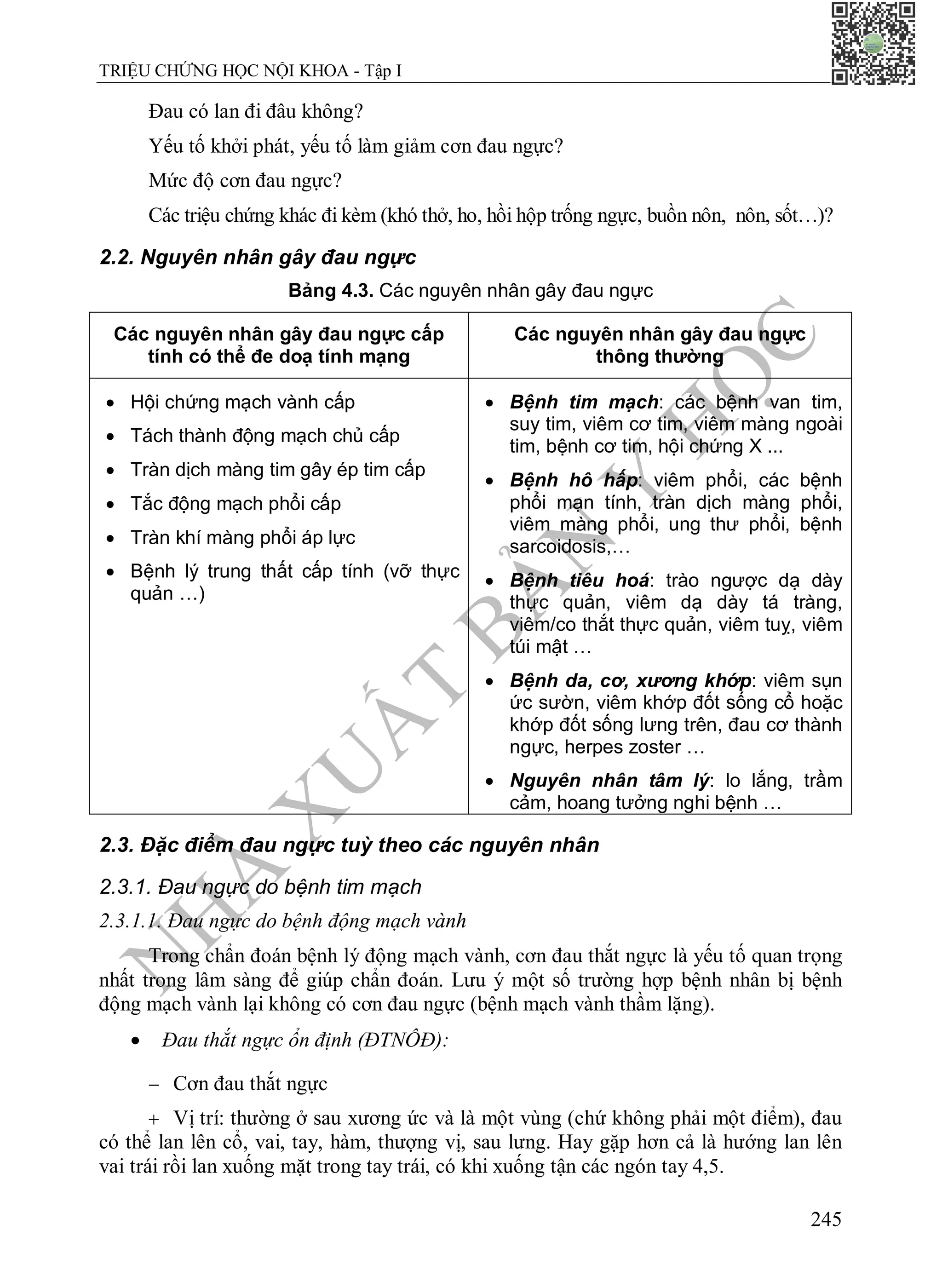 N
H
À
X
U
Ấ
T
B
Ả
N
Y
H
Ọ
C
TRIỆU CHỨNG HỌC NỘI KHOA - Tập I
245
Đau có lan đi đâu không?
Yếu tố khởi phát, yếu tố làm giảm cơn đau ngực?
Mức độ cơn đau ngực?
Các triệu chứng khác đi kèm (khó thở, ho, hồi hộp trống ngực, buồn nôn, nôn, sốt…)?
2.2. Nguyên nhân gây đau ngực
Bảng 4.3. Các nguyên nhân gây đau ngực
Các nguyên nhân gây đau ngực cấp
tính có thể đe doạ tính mạng
Các nguyên nhân gây đau ngực
thông thường
 Hội chứng mạch vành cấp
 Tách thành động mạch chủ cấp
 Tràn dịch màng tim gây ép tim cấp
 Tắc động mạch phổi cấp
 Tràn khí màng phổi áp lực
 Bệnh lý trung thất cấp tính (vỡ thực
quản …)
 Bệnh tim mạch: các bệnh van tim,
suy tim, viêm cơ tim, viêm màng ngoài
tim, bệnh cơ tim, hội chứng X ...
 Bệnh hô hấp: viêm phổi, các bệnh
phổi mạn tính, tràn dịch màng phổi,
viêm màng phổi, ung thư phổi, bệnh
sarcoidosis,…
 Bệnh tiêu hoá: trào ngược dạ dày
thực quản, viêm dạ dày tá tràng,
viêm/co thắt thực quản, viêm tuỵ, viêm
túi mật …
 Bệnh da, cơ, xương khớp: viêm sụn
ức sườn, viêm khớp đốt sống cổ hoặc
khớp đốt sống lưng trên, đau cơ thành
ngực, herpes zoster …
 Nguyên nhân tâm lý: lo lắng, trầm
cảm, hoang tưởng nghi bệnh …
2.3. Đặc điểm đau ngực tuỳ theo các nguyên nhân
2.3.1. Đau ngực do bệnh tim mạch
2.3.1.1. Đau ngực do bệnh động mạch vành
Trong chẩn đoán bệnh lý động mạch vành, cơn đau thắt ngực là yếu tố quan trọng
nhất trong lâm sàng để giúp chẩn đoán. Lưu ý một số trường hợp bệnh nhân bị bệnh
động mạch vành lại không có cơn đau ngực (bệnh mạch vành thầm lặng).
 Đau thắt ngực ổn định (ĐTNÔĐ):
 Cơn đau thắt ngực
 Vị trí: thường ở sau xương ức và là một vùng (chứ không phải một điểm), đau
có thể lan lên cổ, vai, tay, hàm, thượng vị, sau lưng. Hay gặp hơn cả là hướng lan lên
vai trái rồi lan xuống mặt trong tay trái, có khi xuống tận các ngón tay 4,5.
 