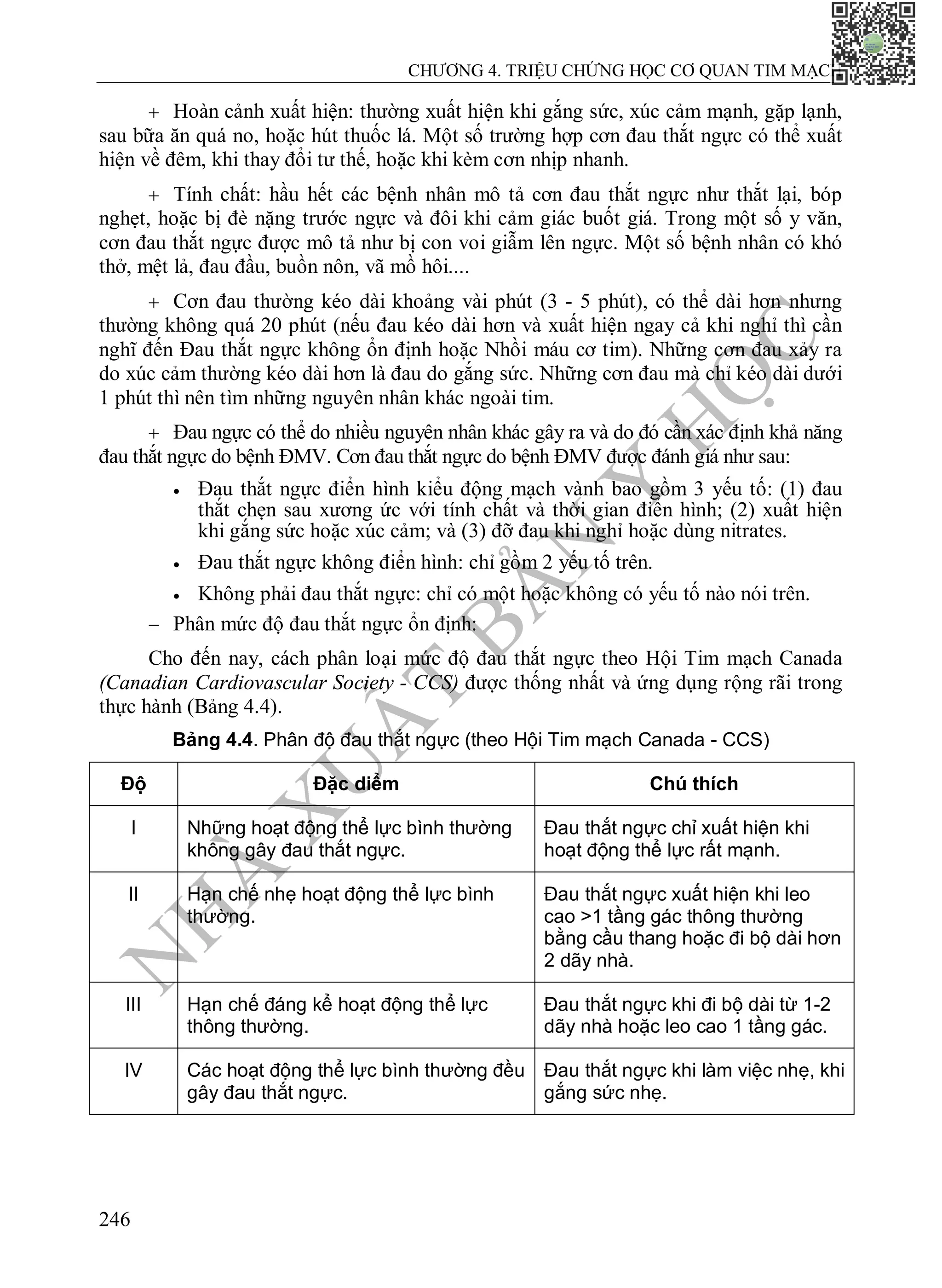 N
H
À
X
U
Ấ
T
B
Ả
N
Y
H
Ọ
C
CHƯƠNG 4. TRIỆU CHỨNG HỌC CƠ QUAN TIM MẠCH
246
 Hoàn cảnh xuất hiện: thường xuất hiện khi gắng sức, xúc cảm mạnh, gặp lạnh,
sau bữa ăn quá no, hoặc hút thuốc lá. Một số trường hợp cơn đau thắt ngực có thể xuất
hiện về đêm, khi thay đổi tư thế, hoặc khi kèm cơn nhịp nhanh.
 Tính chất: hầu hết các bệnh nhân mô tả cơn đau thắt ngực như thắt lại, bóp
nghẹt, hoặc bị đè nặng trước ngực và đôi khi cảm giác buốt giá. Trong một số y văn,
cơn đau thắt ngực được mô tả như bị con voi giẫm lên ngực. Một số bệnh nhân có khó
thở, mệt lả, đau đầu, buồn nôn, vã mồ hôi....
 Cơn đau thường kéo dài khoảng vài phút (3 - 5 phút), có thể dài hơn nhưng
thường không quá 20 phút (nếu đau kéo dài hơn và xuất hiện ngay cả khi nghỉ thì cần
nghĩ đến Đau thắt ngực không ổn định hoặc Nhồi máu cơ tim). Những cơn đau xảy ra
do xúc cảm thường kéo dài hơn là đau do gắng sức. Những cơn đau mà chỉ kéo dài dưới
1 phút thì nên tìm những nguyên nhân khác ngoài tim.
 Đau ngực có thể do nhiều nguyên nhân khác gây ra và do đó cần xác định khả năng
đau thắt ngực do bệnh ĐMV. Cơn đau thắt ngực do bệnh ĐMV được đánh giá như sau:
 Đau thắt ngực điển hình kiểu động mạch vành bao gồm 3 yếu tố: (1) đau
thắt chẹn sau xương ức với tính chất và thời gian điển hình; (2) xuất hiện
khi gắng sức hoặc xúc cảm; và (3) đỡ đau khi nghỉ hoặc dùng nitrates.
 Đau thắt ngực không điển hình: chỉ gồm 2 yếu tố trên.
 Không phải đau thắt ngực: chỉ có một hoặc không có yếu tố nào nói trên.
 Phân mức độ đau thắt ngực ổn định:
Cho đến nay, cách phân loại mức độ đau thắt ngực theo Hội Tim mạch Canada
(Canadian Cardiovascular Society - CCS) được thống nhất và ứng dụng rộng rãi trong
thực hành (Bảng 4.4).
Bảng 4.4. Phân độ đau thắt ngực (theo Hội Tim mạch Canada - CCS)
Độ Đặc diểm Chú thích
I Những hoạt động thể lực bình thường
không gây đau thắt ngực.
Đau thắt ngực chỉ xuất hiện khi
hoạt động thể lực rất mạnh.
II Hạn chế nhẹ hoạt động thể lực bình
thường.
Đau thắt ngực xuất hiện khi leo
cao >1 tầng gác thông thường
bằng cầu thang hoặc đi bộ dài hơn
2 dãy nhà.
III Hạn chế đáng kể hoạt động thể lực
thông thường.
Đau thắt ngực khi đi bộ dài từ 1-2
dãy nhà hoặc leo cao 1 tầng gác.
IV Các hoạt động thể lực bình thường đều
gây đau thắt ngực.
Đau thắt ngực khi làm việc nhẹ, khi
gắng sức nhẹ.
 