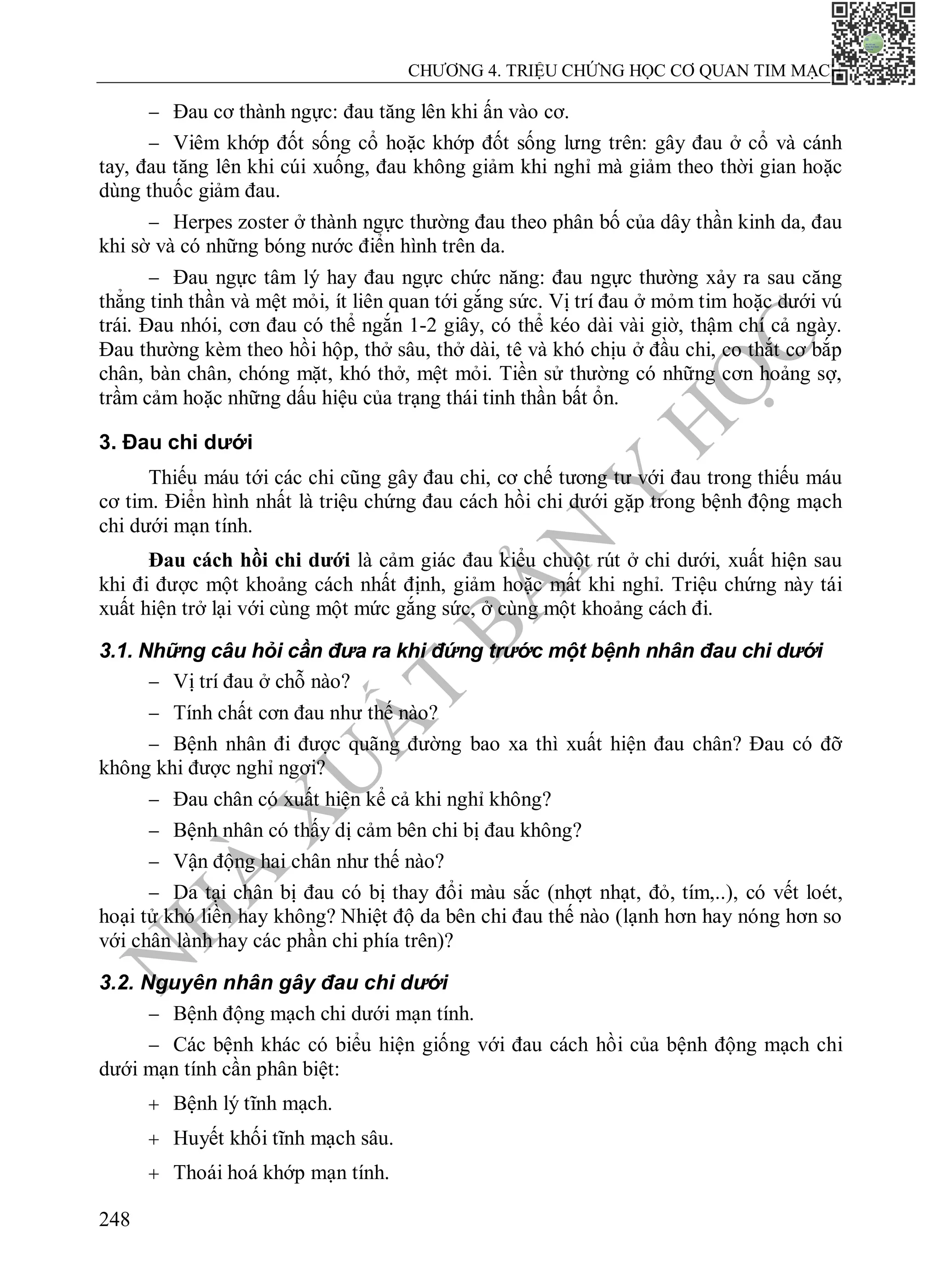 N
H
À
X
U
Ấ
T
B
Ả
N
Y
H
Ọ
C
CHƯƠNG 4. TRIỆU CHỨNG HỌC CƠ QUAN TIM MẠCH
248
 Đau cơ thành ngực: đau tăng lên khi ấn vào cơ.
 Viêm khớp đốt sống cổ hoặc khớp đốt sống lưng trên: gây đau ở cổ và cánh
tay, đau tăng lên khi cúi xuống, đau không giảm khi nghỉ mà giảm theo thời gian hoặc
dùng thuốc giảm đau.
 Herpes zoster ở thành ngực thường đau theo phân bố của dây thần kinh da, đau
khi sờ và có những bóng nước điển hình trên da.
 Đau ngực tâm lý hay đau ngực chức năng: đau ngực thường xảy ra sau căng
thẳng tinh thần và mệt mỏi, ít liên quan tới gắng sức. Vị trí đau ở mỏm tim hoặc dưới vú
trái. Đau nhói, cơn đau có thể ngắn 1-2 giây, có thể kéo dài vài giờ, thậm chí cả ngày.
Đau thường kèm theo hồi hộp, thở sâu, thở dài, tê và khó chịu ở đầu chi, co thắt cơ bắp
chân, bàn chân, chóng mặt, khó thở, mệt mỏi. Tiền sử thường có những cơn hoảng sợ,
trầm cảm hoặc những dấu hiệu của trạng thái tinh thần bất ổn.
3. Đau chi dưới
Thiếu máu tới các chi cũng gây đau chi, cơ chế tương tư với đau trong thiếu máu
cơ tim. Điển hình nhất là triệu chứng đau cách hồi chi dưới gặp trong bệnh động mạch
chi dưới mạn tính.
Đau cách hồi chi dưới là cảm giác đau kiểu chuột rút ở chi dưới, xuất hiện sau
khi đi được một khoảng cách nhất định, giảm hoặc mất khi nghỉ. Triệu chứng này tái
xuất hiện trở lại với cùng một mức gắng sức, ở cùng một khoảng cách đi.
3.1. Những câu hỏi cần đưa ra khi đứng trước một bệnh nhân đau chi dưới
 Vị trí đau ở chỗ nào?
 Tính chất cơn đau như thế nào?
 Bệnh nhân đi được quãng đường bao xa thì xuất hiện đau chân? Đau có đỡ
không khi được nghỉ ngơi?
 Đau chân có xuất hiện kể cả khi nghỉ không?
 Bệnh nhân có thấy dị cảm bên chi bị đau không?
 Vận động hai chân như thế nào?
 Da tại chân bị đau có bị thay đổi màu sắc (nhợt nhạt, đỏ, tím,..), có vết loét,
hoại tử khó liền hay không? Nhiệt độ da bên chi đau thế nào (lạnh hơn hay nóng hơn so
với chân lành hay các phần chi phía trên)?
3.2. Nguyên nhân gây đau chi dưới
 Bệnh động mạch chi dưới mạn tính.
 Các bệnh khác có biểu hiện giống với đau cách hồi của bệnh động mạch chi
dưới mạn tính cần phân biệt:
 Bệnh lý tĩnh mạch.
 Huyết khối tĩnh mạch sâu.
 Thoái hoá khớp mạn tính.
 