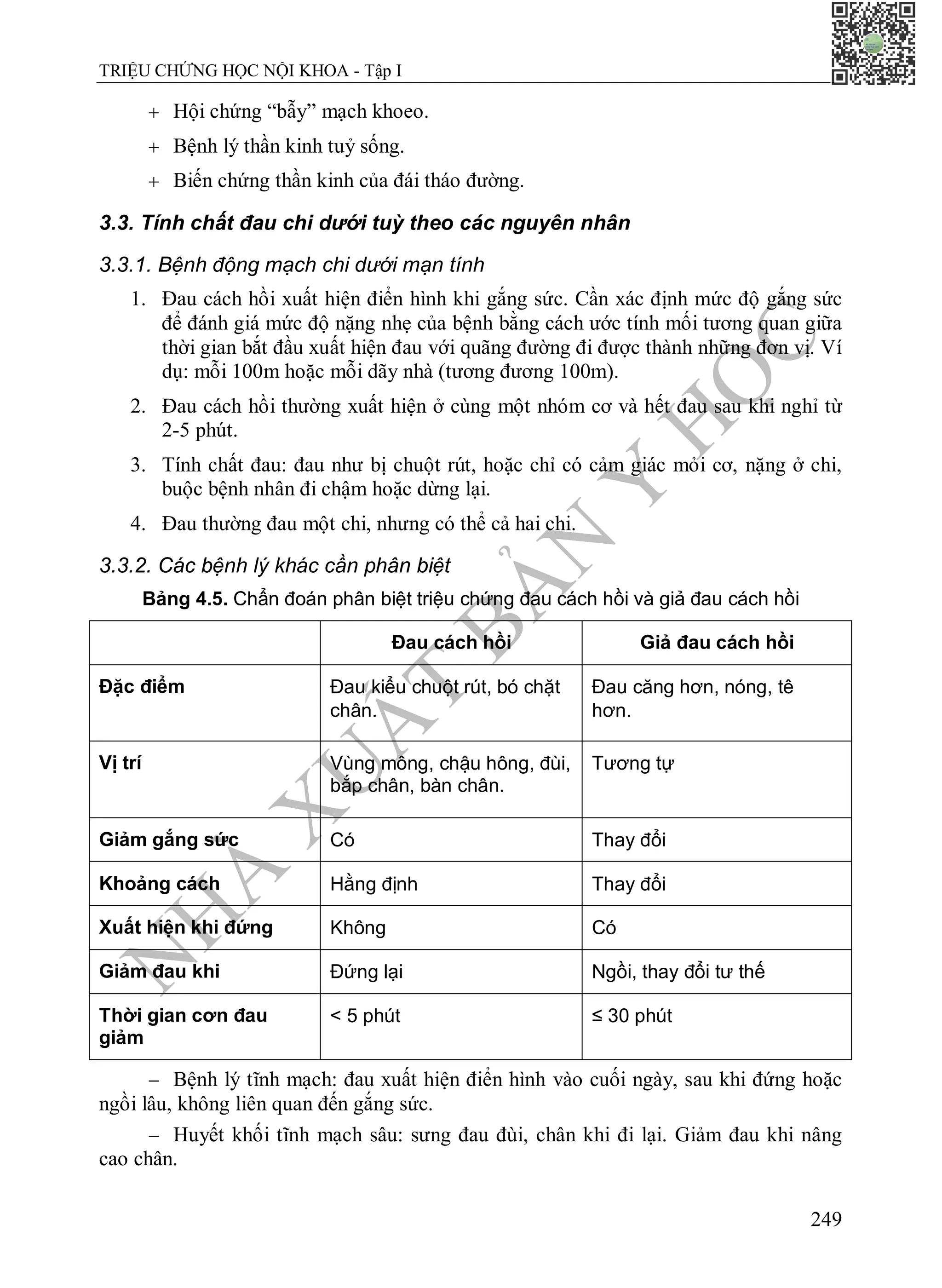 N
H
À
X
U
Ấ
T
B
Ả
N
Y
H
Ọ
C
TRIỆU CHỨNG HỌC NỘI KHOA - Tập I
249
 Hội chứng “bẫy” mạch khoeo.
 Bệnh lý thần kinh tuỷ sống.
 Biến chứng thần kinh của đái tháo đường.
3.3. Tính chất đau chi dưới tuỳ theo các nguyên nhân
3.3.1. Bệnh động mạch chi dưới mạn tính
1. Đau cách hồi xuất hiện điển hình khi gắng sức. Cần xác định mức độ gắng sức
để đánh giá mức độ nặng nhẹ của bệnh bằng cách ước tính mối tương quan giữa
thời gian bắt đầu xuất hiện đau với quãng đường đi được thành những đơn vị. Ví
dụ: mỗi 100m hoặc mỗi dãy nhà (tương đương 100m).
2. Đau cách hồi thường xuất hiện ở cùng một nhóm cơ và hết đau sau khi nghỉ từ
2-5 phút.
3. Tính chất đau: đau như bị chuột rút, hoặc chỉ có cảm giác mỏi cơ, nặng ở chi,
buộc bệnh nhân đi chậm hoặc dừng lại.
4. Đau thường đau một chi, nhưng có thể cả hai chi.
3.3.2. Các bệnh lý khác cần phân biệt
Bảng 4.5. Chẩn đoán phân biệt triệu chứng đau cách hồi và giả đau cách hồi
Đau cách hồi Giả đau cách hồi
Đặc điểm Đau kiểu chuột rút, bó chặt
chân. 
Đau căng hơn, nóng, tê
hơn. 
Vị trí Vùng mông, chậu hông, đùi,
bắp chân, bàn chân.
Tương tự
Giảm gắng sức Có Thay đổi
Khoảng cách Hằng định Thay đổi
Xuất hiện khi đứng Không Có
Giảm đau khi Đứng lại Ngồi, thay đổi tư thế
Thời gian cơn đau
giảm
< 5 phút ≤ 30 phút
 Bệnh lý tĩnh mạch: đau xuất hiện điển hình vào cuối ngày, sau khi đứng hoặc
ngồi lâu, không liên quan đến gắng sức.
 Huyết khối tĩnh mạch sâu: sưng đau đùi, chân khi đi lại. Giảm đau khi nâng
cao chân.
 