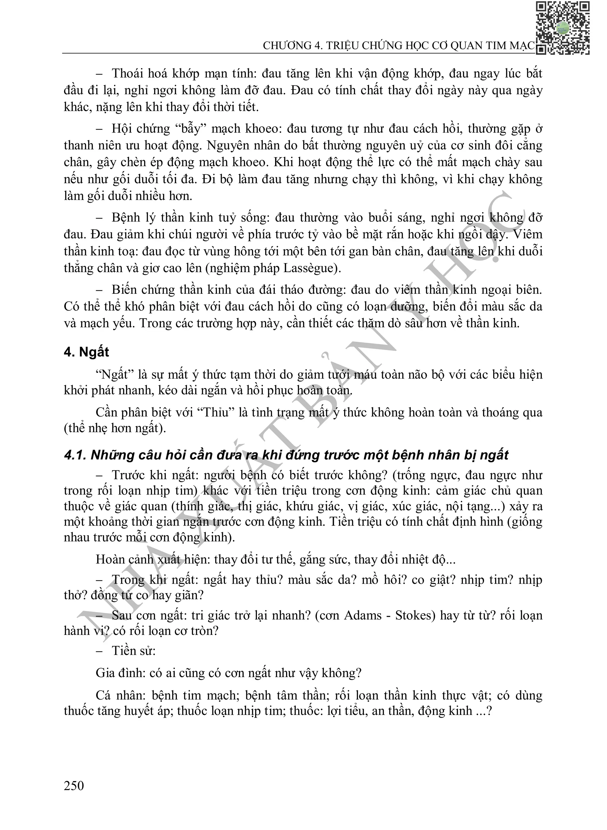 N
H
À
X
U
Ấ
T
B
Ả
N
Y
H
Ọ
C
CHƯƠNG 4. TRIỆU CHỨNG HỌC CƠ QUAN TIM MẠCH
250
 Thoái hoá khớp mạn tính: đau tăng lên khi vận động khớp, đau ngay lúc bắt
đầu đi lại, nghỉ ngơi không làm đỡ đau. Đau có tính chất thay đổi ngày này qua ngày
khác, nặng lên khi thay đổi thời tiết.
 Hội chứng “bẫy” mạch khoeo: đau tương tự như đau cách hồi, thường gặp ở
thanh niên ưu hoạt động. Nguyên nhân do bất thường nguyên uỷ của cơ sinh đôi cẳng
chân, gây chèn ép động mạch khoeo. Khi hoạt động thể lực có thể mất mạch chày sau
nếu như gối duỗi tối đa. Đi bộ làm đau tăng nhưng chạy thì không, vì khi chạy không
làm gối duỗi nhiều hơn.
 Bệnh lý thần kinh tuỷ sống: đau thường vào buổi sáng, nghỉ ngơi không đỡ
đau. Đau giảm khi chúi người về phía trước tỷ vào bề mặt rắn hoặc khi ngồi dậy. Viêm
thần kinh toạ: đau đọc từ vùng hông tới một bên tới gan bàn chân, đau tăng lên khi duỗi
thẳng chân và giơ cao lên (nghiệm pháp Lassègue).
 Biến chứng thần kinh của đái tháo đường: đau do viêm thần kinh ngoại biên.
Có thể thể khó phân biệt với đau cách hồi do cũng có loạn dưỡng, biến đổi màu sắc da
và mạch yếu. Trong các trường hợp này, cần thiết các thăm dò sâu hơn về thần kinh.
4. Ngất
“Ngất” là sự mất ý thức tạm thời do giảm tưới máu toàn não bộ với các biểu hiện
khởi phát nhanh, kéo dài ngắn và hồi phục hoàn toàn.
Cần phân biệt với “Thỉu” là tình trạng mất ý thức không hoàn toàn và thoáng qua
(thể nhẹ hơn ngất).
4.1. Những câu hỏi cần đưa ra khi đứng trước một bệnh nhân bị ngất
 Trước khi ngất: người bệnh có biết trước không? (trống ngực, đau ngực như
trong rối loạn nhịp tim) khác với tiền triệu trong cơn động kinh: cảm giác chủ quan
thuộc về giác quan (thính giác, thị giác, khứu giác, vị giác, xúc giác, nội tạng...) xảy ra
một khoảng thời gian ngắn trước cơn động kinh. Tiền triệu có tính chất định hình (giống
nhau trước mỗi cơn động kinh).
Hoàn cảnh xuất hiện: thay đổi tư thế, gắng sức, thay đổi nhiệt độ...
 Trong khi ngất: ngất hay thỉu? màu sắc da? mồ hôi? co giật? nhịp tim? nhịp
thở? đồng tử co hay giãn?
 Sau cơn ngất: tri giác trở lại nhanh? (cơn Adams - Stokes) hay từ từ? rối loạn
hành vi? có rối loạn cơ tròn?
 Tiền sử:
Gia đình: có ai cũng có cơn ngất như vậy không?
Cá nhân: bệnh tim mạch; bệnh tâm thần; rối loạn thần kinh thực vật; có dùng
thuốc tăng huyết áp; thuốc loạn nhịp tim; thuốc: lợi tiểu, an thần, động kinh ...?
 