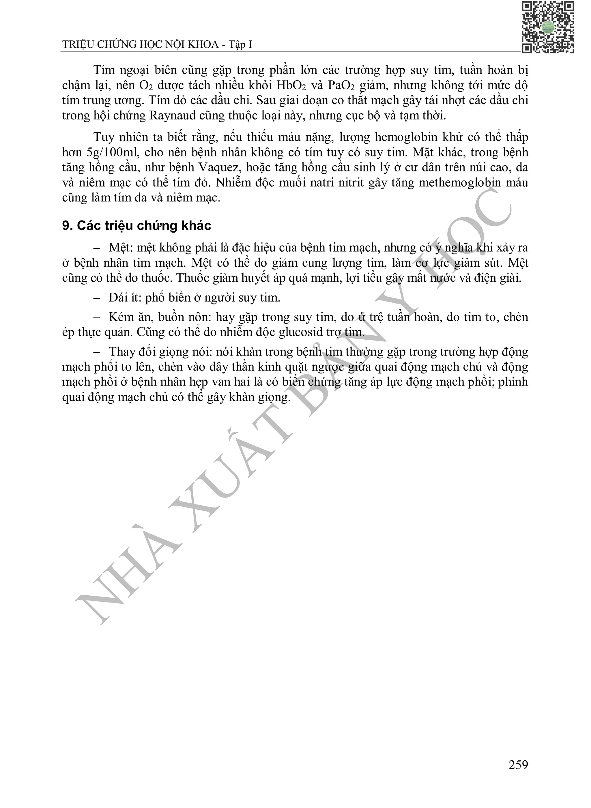 N
H
À
X
U
Ấ
T
B
Ả
N
Y
H
Ọ
C
TRIỆU CHỨNG HỌC NỘI KHOA - Tập I
259
Tím ngoại biên cũng gặp trong phần lớn các trường hợp suy tim, tuần hoàn bị
chậm lại, nên O2 được tách nhiều khỏi HbO2 và PaO2 giảm, nhưng không tới mức độ
tím trung ương. Tím đỏ các đầu chi. Sau giai đoạn co thắt mạch gây tái nhợt các đầu chi
trong hội chứng Raynaud cũng thuộc loại này, nhưng cục bộ và tạm thời.
Tuy nhiên ta biết rằng, nếu thiếu máu nặng, lượng hemoglobin khử có thể thấp
hơn 5g/100ml, cho nên bệnh nhân không có tím tuy có suy tim. Mặt khác, trong bệnh
tăng hồng cầu, như bệnh Vaquez, hoặc tăng hồng cầu sinh lý ở cư dân trên núi cao, da
và niêm mạc có thể tím đỏ. Nhiễm độc muối natri nitrit gây tăng methemoglobin máu
cũng làm tím da và niêm mạc.
9. Các triệu chứng khác
 Mệt: mệt không phải là đặc hiệu của bệnh tim mạch, nhưng có ý nghĩa khi xảy ra
ở bệnh nhân tim mạch. Mệt có thể do giảm cung lượng tim, làm cơ lực giảm sút. Mệt
cũng có thể do thuốc. Thuốc giảm huyết áp quá mạnh, lợi tiểu gây mất nước và điện giải.
 Đái ít: phổ biển ở người suy tim.
 Kém ăn, buồn nôn: hay gặp trong suy tim, do ứ trệ tuần hoàn, do tim to, chèn
ép thực quản. Cũng có thể do nhiễm độc glucosid trợ tim.
 Thay đổi giọng nói: nói khàn trong bệnh tim thường gặp trong trường hợp động
mạch phổi to lên, chèn vào dây thần kinh quặt ngược giữa quai động mạch chủ và động
mạch phổi ở bệnh nhân hẹp van hai là có biến chứng tăng áp lực động mạch phổi; phình
quai động mạch chủ có thể gây khàn giọng.
 
