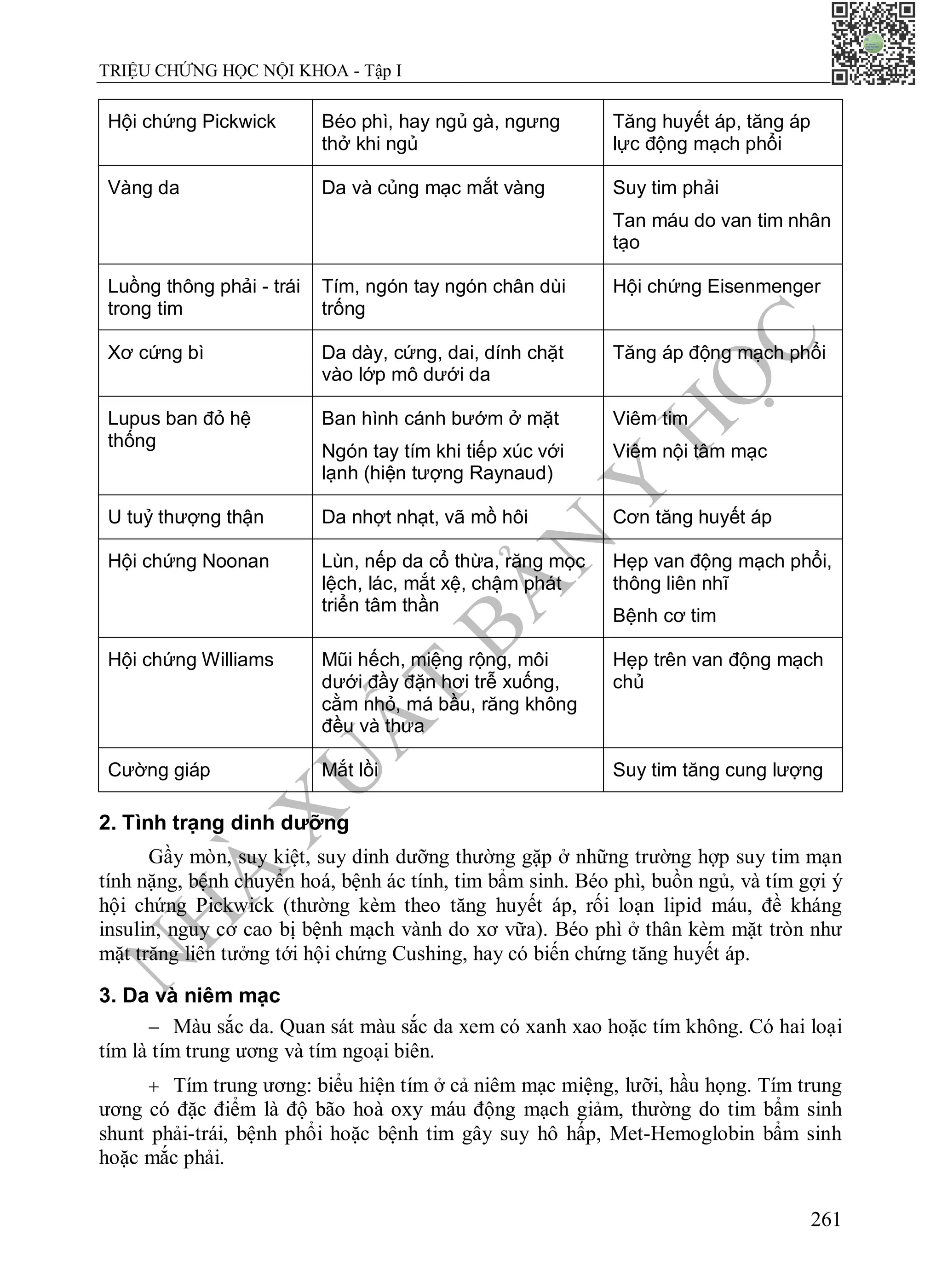 N
H
À
X
U
Ấ
T
B
Ả
N
Y
H
Ọ
C
TRIỆU CHỨNG HỌC NỘI KHOA - Tập I
261
Hội chứng Pickwick Béo phì, hay ngủ gà, ngưng
thở khi ngủ
Tăng huyết áp, tăng áp
lực động mạch phổi
Vàng da Da và củng mạc mắt vàng Suy tim phải
Tan máu do van tim nhân
tạo
Luồng thông phải - trái
trong tim
Tím, ngón tay ngón chân dùi
trống
Hội chứng Eisenmenger
Xơ cứng bì Da dày, cứng, dai, dính chặt
vào lớp mô dưới da
Tăng áp động mạch phổi
Lupus ban đỏ hệ
thống
Ban hình cánh bướm ở mặt
Ngón tay tím khi tiếp xúc với
lạnh (hiện tượng Raynaud)
Viêm tim
Viêm nội tâm mạc
U tuỷ thượng thận Da nhợt nhạt, vã mồ hôi Cơn tăng huyết áp
Hội chứng Noonan Lùn, nếp da cổ thừa, răng mọc
lệch, lác, mắt xệ, chậm phát
triển tâm thần
Hẹp van động mạch phổi,
thông liên nhĩ
Bệnh cơ tim
Hội chứng Williams Mũi hếch, miệng rộng, môi
dưới đầy đặn hơi trễ xuống,
cằm nhỏ, má bầu, răng không
đều và thưa
Hẹp trên van động mạch
chủ
Cường giáp Mắt lồi Suy tim tăng cung lượng
2. Tình trạng dinh dưỡng
Gầy mòn, suy kiệt, suy dinh dưỡng thường gặp ở những trường hợp suy tim mạn
tính nặng, bệnh chuyển hoá, bệnh ác tính, tim bẩm sinh. Béo phì, buồn ngủ, và tím gợi ý
hội chứng Pickwick (thường kèm theo tăng huyết áp, rối loạn lipid máu, đề kháng
insulin, nguy cơ cao bị bệnh mạch vành do xơ vữa). Béo phì ở thân kèm mặt tròn như
mặt trăng liên tưởng tới hội chứng Cushing, hay có biến chứng tăng huyết áp.
3. Da và niêm mạc
 Màu sắc da. Quan sát màu sắc da xem có xanh xao hoặc tím không. Có hai loại
tím là tím trung ương và tím ngoại biên.
 Tím trung ương: biểu hiện tím ở cả niêm mạc miệng, lưỡi, hầu họng. Tím trung
ương có đặc điểm là độ bão hoà oxy máu động mạch giảm, thường do tim bẩm sinh
shunt phải-trái, bệnh phổi hoặc bệnh tim gây suy hô hấp, Met-Hemoglobin bẩm sinh
hoặc mắc phải.
 