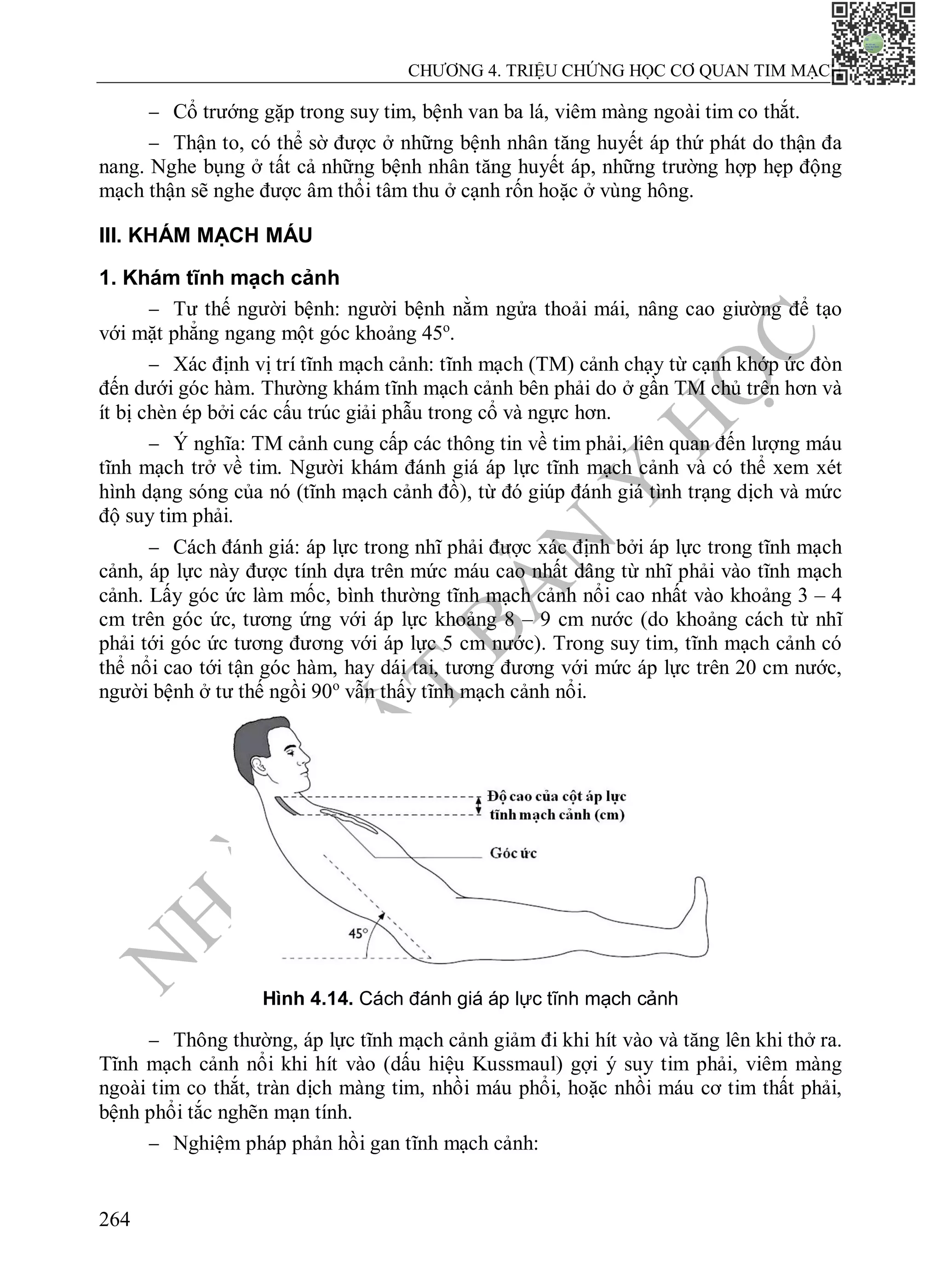 N
H
À
X
U
Ấ
T
B
Ả
N
Y
H
Ọ
C
CHƯƠNG 4. TRIỆU CHỨNG HỌC CƠ QUAN TIM MẠCH
264
 Cổ trướng gặp trong suy tim, bệnh van ba lá, viêm màng ngoài tim co thắt.
 Thận to, có thể sờ được ở những bệnh nhân tăng huyết áp thứ phát do thận đa
nang. Nghe bụng ở tất cả những bệnh nhân tăng huyết áp, những trường hợp hẹp động
mạch thận sẽ nghe được âm thổi tâm thu ở cạnh rốn hoặc ở vùng hông.
III. KHÁM MẠCH MÁU
1. Khám tĩnh mạch cảnh
 Tư thế người bệnh: người bệnh nằm ngửa thoải mái, nâng cao giường để tạo
với mặt phẳng ngang một góc khoảng 45o
.
 Xác định vị trí tĩnh mạch cảnh: tĩnh mạch (TM) cảnh chạy từ cạnh khớp ức đòn
đến dưới góc hàm. Thường khám tĩnh mạch cảnh bên phải do ở gần TM chủ trên hơn và
ít bị chèn ép bởi các cấu trúc giải phẫu trong cổ và ngực hơn.
 Ý nghĩa: TM cảnh cung cấp các thông tin về tim phải, liên quan đến lượng máu
tĩnh mạch trở về tim. Người khám đánh giá áp lực tĩnh mạch cảnh và có thể xem xét
hình dạng sóng của nó (tĩnh mạch cảnh đồ), từ đó giúp đánh giá tình trạng dịch và mức
độ suy tim phải.
 Cách đánh giá: áp lực trong nhĩ phải được xác định bởi áp lực trong tĩnh mạch
cảnh, áp lực này được tính dựa trên mức máu cao nhất dâng từ nhĩ phải vào tĩnh mạch
cảnh. Lấy góc ức làm mốc, bình thường tĩnh mạch cảnh nổi cao nhất vào khoảng 3 – 4
cm trên góc ức, tương ứng với áp lực khoảng 8 – 9 cm nước (do khoảng cách từ nhĩ
phải tới góc ức tương đương với áp lực 5 cm nước). Trong suy tim, tĩnh mạch cảnh có
thể nổi cao tới tận góc hàm, hay dái tai, tương đương với mức áp lực trên 20 cm nước,
người bệnh ở tư thế ngồi 90o
vẫn thấy tĩnh mạch cảnh nổi.
Hình 4.14. Cách đánh giá áp lực tĩnh mạch cảnh
 Thông thường, áp lực tĩnh mạch cảnh giảm đi khi hít vào và tăng lên khi thở ra.
Tĩnh mạch cảnh nổi khi hít vào (dấu hiệu Kussmaul) gợi ý suy tim phải, viêm màng
ngoài tim co thắt, tràn dịch màng tim, nhồi máu phổi, hoặc nhồi máu cơ tim thất phải,
bệnh phổi tắc nghẽn mạn tính.
 Nghiệm pháp phản hồi gan tĩnh mạch cảnh:
 