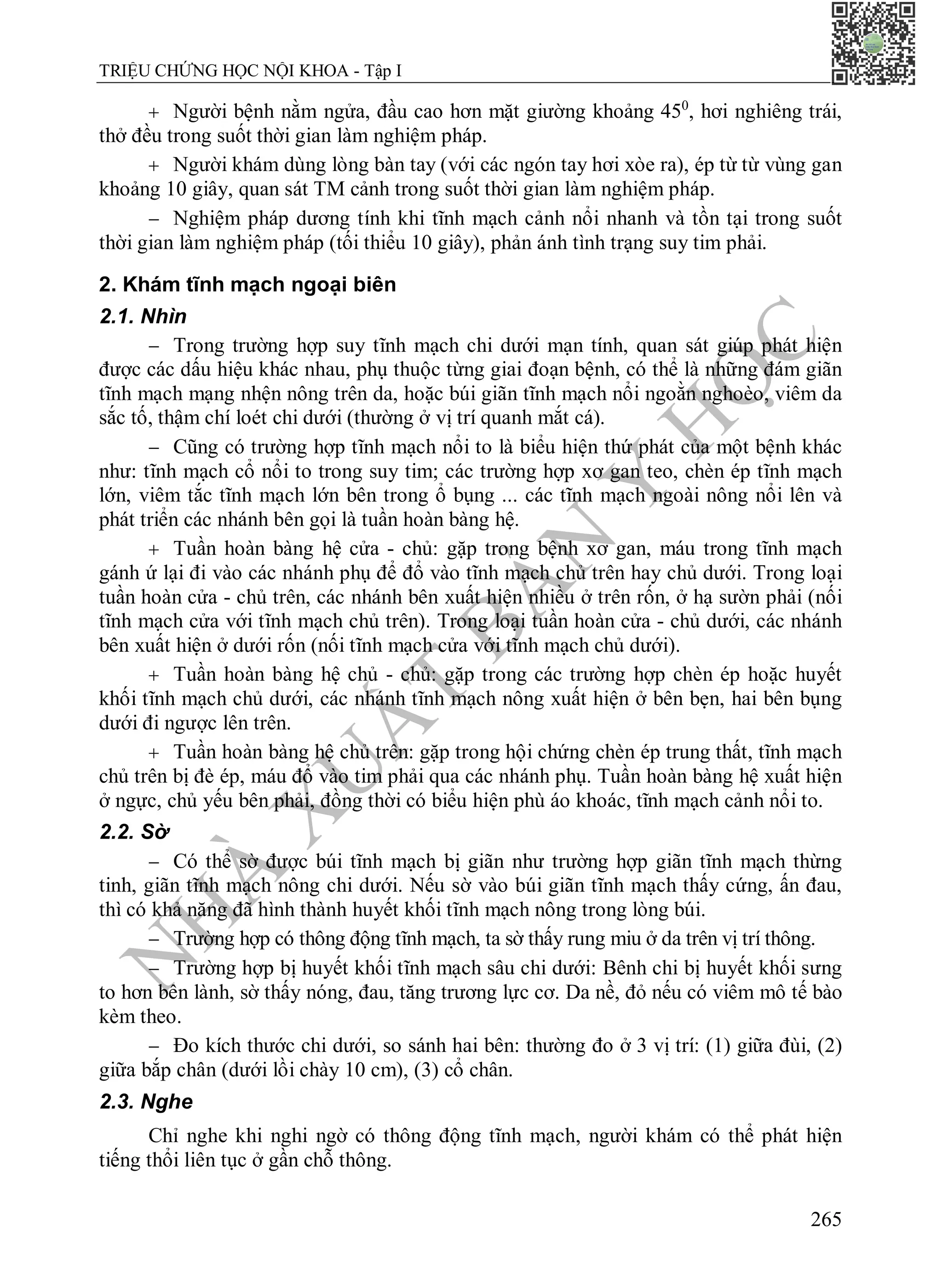 N
H
À
X
U
Ấ
T
B
Ả
N
Y
H
Ọ
C
TRIỆU CHỨNG HỌC NỘI KHOA - Tập I
265
 Người bệnh nằm ngửa, đầu cao hơn mặt giường khoảng 450
, hơi nghiêng trái,
thở đều trong suốt thời gian làm nghiệm pháp.
 Người khám dùng lòng bàn tay (với các ngón tay hơi xòe ra), ép từ từ vùng gan
khoảng 10 giây, quan sát TM cảnh trong suốt thời gian làm nghiệm pháp.
 Nghiệm pháp dương tính khi tĩnh mạch cảnh nổi nhanh và tồn tại trong suốt
thời gian làm nghiệm pháp (tối thiểu 10 giây), phản ánh tình trạng suy tim phải.
2. Khám tĩnh mạch ngoại biên
2.1. Nhìn
 Trong trường hợp suy tĩnh mạch chi dưới mạn tính, quan sát giúp phát hiện
được các dấu hiệu khác nhau, phụ thuộc từng giai đoạn bệnh, có thể là những đám giãn
tĩnh mạch mạng nhện nông trên da, hoặc búi giãn tĩnh mạch nổi ngoằn nghoèo, viêm da
sắc tố, thậm chí loét chi dưới (thường ở vị trí quanh mắt cá).
 Cũng có trường hợp tĩnh mạch nổi to là biểu hiện thứ phát của một bệnh khác
như: tĩnh mạch cổ nổi to trong suy tim; các trường hợp xơ gan teo, chèn ép tĩnh mạch
lớn, viêm tắc tĩnh mạch lớn bên trong ổ bụng ... các tĩnh mạch ngoài nông nổi lên và
phát triển các nhánh bên gọi là tuần hoàn bàng hệ.
 Tuần hoàn bàng hệ cửa - chủ: gặp trong bệnh xơ gan, máu trong tĩnh mạch
gánh ứ lại đi vào các nhánh phụ để đổ vào tĩnh mạch chủ trên hay chủ dưới. Trong loại
tuần hoàn cửa - chủ trên, các nhánh bên xuất hiện nhiều ở trên rốn, ở hạ sườn phải (nối
tĩnh mạch cửa với tĩnh mạch chủ trên). Trong loại tuần hoàn cửa - chủ dưới, các nhánh
bên xuất hiện ở dưới rốn (nối tĩnh mạch cửa với tĩnh mạch chủ dưới).
 Tuần hoàn bàng hệ chủ - chủ: gặp trong các trường hợp chèn ép hoặc huyết
khối tĩnh mạch chủ dưới, các nhánh tĩnh mạch nông xuất hiện ở bên bẹn, hai bên bụng
dưới đi ngược lên trên.
 Tuần hoàn bàng hệ chủ trên: gặp trong hội chứng chèn ép trung thất, tĩnh mạch
chủ trên bị đè ép, máu đổ vào tim phải qua các nhánh phụ. Tuần hoàn bàng hệ xuất hiện
ở ngực, chủ yếu bên phải, đồng thời có biểu hiện phù áo khoác, tĩnh mạch cảnh nổi to.
2.2. Sờ
 Có thể sờ được búi tĩnh mạch bị giãn như trường hợp giãn tĩnh mạch thừng
tinh, giãn tĩnh mạch nông chi dưới. Nếu sờ vào búi giãn tĩnh mạch thấy cứng, ấn đau,
thì có khả năng đã hình thành huyết khối tĩnh mạch nông trong lòng búi.
 Trường hợp có thông động tĩnh mạch, ta sờ thấy rung miu ở da trên vị trí thông.
 Trường hợp bị huyết khối tĩnh mạch sâu chi dưới: Bênh chi bị huyết khối sưng
to hơn bên lành, sờ thấy nóng, đau, tăng trương lực cơ. Da nề, đỏ nếu có viêm mô tế bào
kèm theo.
 Đo kích thước chi dưới, so sánh hai bên: thường đo ở 3 vị trí: (1) giữa đùi, (2)
giữa bắp chân (dưới lồi chày 10 cm), (3) cổ chân.
2.3. Nghe
Chỉ nghe khi nghi ngờ có thông động tĩnh mạch, người khám có thể phát hiện
tiếng thổi liên tục ở gần chỗ thông.
 