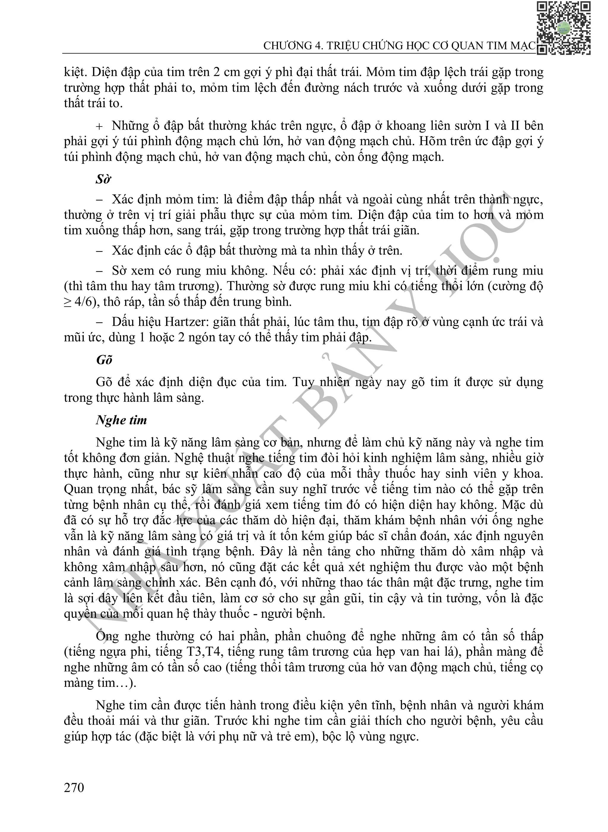 N
H
À
X
U
Ấ
T
B
Ả
N
Y
H
Ọ
C
CHƯƠNG 4. TRIỆU CHỨNG HỌC CƠ QUAN TIM MẠCH
270
kiệt. Diện đập của tim trên 2 cm gợi ý phì đại thất trái. Mỏm tim đập lệch trái gặp trong
trường hợp thất phải to, mỏm tim lệch đến đường nách trước và xuống dưới gặp trong
thất trái to.
 Những ổ đập bất thường khác trên ngực, ổ đập ở khoang liên sườn I và II bên
phải gợi ý túi phình động mạch chủ lớn, hở van động mạch chủ. Hõm trên ức đập gợi ý
túi phình động mạch chủ, hở van động mạch chủ, còn ống động mạch.
Sờ
 Xác định mỏm tim: là điểm đập thấp nhất và ngoài cùng nhất trên thành ngực,
thường ở trên vị trí giải phẫu thực sự của mỏm tim. Diện đập của tim to hơn và mỏm
tim xuống thấp hơn, sang trái, gặp trong trường hợp thất trái giãn.
 Xác định các ổ đập bất thường mà ta nhìn thấy ở trên.
 Sờ xem có rung miu không. Nếu có: phải xác định vị trí, thời điểm rung miu
(thì tâm thu hay tâm trương). Thường sờ được rung miu khi có tiếng thổi lớn (cường độ
≥ 4/6), thô ráp, tần số thấp đến trung bình.
 Dấu hiệu Hartzer: giãn thất phải, lúc tâm thu, tim đập rõ ở vùng cạnh ức trái và
mũi ức, dùng 1 hoặc 2 ngón tay có thể thấy tim phải đập.
Gõ
Gõ để xác định diện đục của tim. Tuy nhiên ngày nay gõ tim ít được sử dụng
trong thực hành lâm sàng.
Nghe tim
Nghe tim là kỹ năng lâm sàng cơ bản, nhưng để làm chủ kỹ năng này và nghe tim
tốt không đơn giản. Nghệ thuật nghe tiếng tim đòi hỏi kinh nghiệm lâm sàng, nhiều giờ
thực hành, cũng như sự kiên nhẫn cao độ của mỗi thầy thuốc hay sinh viên y khoa.
Quan trọng nhất, bác sỹ lâm sàng cần suy nghĩ trước về tiếng tim nào có thể gặp trên
từng bệnh nhân cụ thể, rồi đánh giá xem tiếng tim đó có hiện diện hay không. Mặc dù
đã có sự hỗ trợ đắc lực của các thăm dò hiện đại, thăm khám bệnh nhân với ống nghe
vẫn là kỹ năng lâm sàng có giá trị và ít tốn kém giúp bác sĩ chẩn đoán, xác định nguyên
nhân và đánh giá tình trạng bệnh. Đây là nền tảng cho những thăm dò xâm nhập và
không xâm nhập sâu hơn, nó cũng đặt các kết quả xét nghiệm thu được vào một bệnh
cảnh lâm sàng chính xác. Bên cạnh đó, với những thao tác thân mật đặc trưng, nghe tim
là sợi dây liên kết đầu tiên, làm cơ sở cho sự gần gũi, tin cậy và tin tưởng, vốn là đặc
quyền của mối quan hệ thày thuốc - người bệnh.
Ống nghe thường có hai phần, phần chuông để nghe những âm có tần số thấp
(tiếng ngựa phi, tiếng T3,T4, tiếng rung tâm trương của hẹp van hai lá), phần màng để
nghe những âm có tần số cao (tiếng thổi tâm trương của hở van động mạch chủ, tiếng cọ
màng tim…).
Nghe tim cần được tiến hành trong điều kiện yên tĩnh, bệnh nhân và người khám
đều thoải mái và thư giãn. Trước khi nghe tim cần giải thích cho người bệnh, yêu cầu
giúp hợp tác (đặc biệt là với phụ nữ và trẻ em), bộc lộ vùng ngực.
 